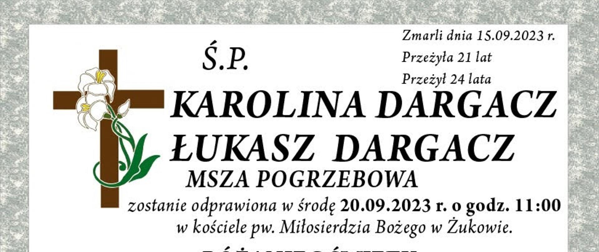 Ś. P. Karolina Dragacz Łukasz Dragacz Zmarli dnia 15.09.2023 r. przeżyła 21 lat przeżył 24 lata Msza pogrzebowa zostanie odprawiona w środę 20.09.2023 r. o godzinie 11:00 w kościele pw. Miłosierdzia Bożego w Żukowie. Różaniec Święty odmawiany będzie w dniach 18.09.2023 r. o godz. 19:00 w kościele WNM Panny w Żukowie. 19.09.2023 o godz. 19:00 i w dniu pogrzebu o godz. 10.00 w kościele pw. Miłosierdzia Bożego w Żukowie. O czym zawiadamia pogrążona w smutku rodzina.