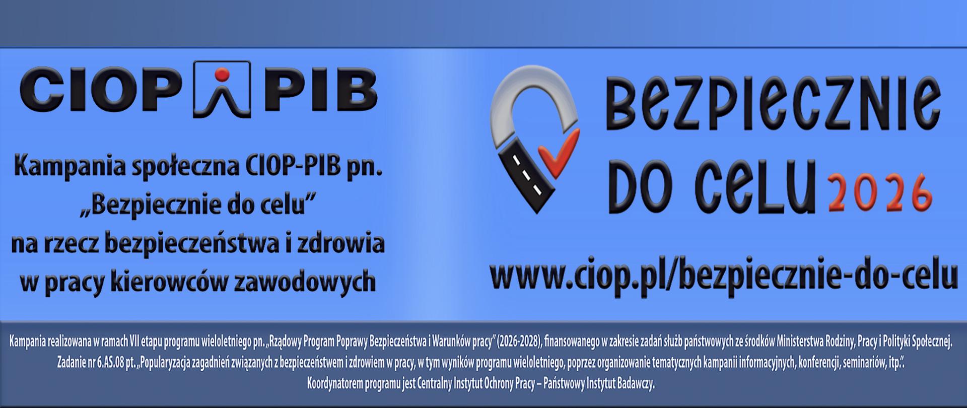 Baner informacyjny na niebieskim tle promuje kampanię społeczną CIOP-PIB pod hasłem „Bezpiecznie do celu 2026”. Po lewej stronie znajduje się duże, czarne logo CIOP-PIB oraz tekst informujący, że kampania jest poświęcona bezpieczeństwu i zdrowiu zawodowych kierowców. Po prawej widnieje nazwa kampanii, ozdobiona symbolem przypominającym szarą pętlę drogową z czerwonym znacznikiem wyboru, a poniżej adres strony: www.ciop.pl/bezpiecznie-do-celu.
U dołu banera umieszczono drobny tekst wyjaśniający, że kampania jest częścią programu „Rządowy Program Poprawy Bezpieczeństwa i Warunków Pracy” na lata 2026–2028. Wskazano również, że koordynatorem programu jest Centralny Instytut Ochrony Pracy – Państwowy Instytut Badawczy. Projekt wykorzystuje wyraźne kontrasty, duże litery i motyw drogi, by podkreślić znaczenie bezpiecznego dotarcia do celu.