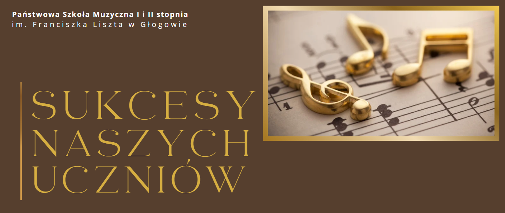 W górnym lewym roku pełna nazwa szkoły w kolorze białym, w dwóch rzędach: "Państwowa Szkoła Muzyczna I i II stopnia im. Franciszka Liszta w Głogowie". W dolnej części z lewej strony pionowa linia w odcieniach koloru żółtego, najciemniejszy na górze. Obok napis w kolorze żółtym, w trzech rzędach: "SUKCESY NASZYCH UCZNIÓW". W górnej prawej części prostokątne zdjęcie w złotym obramowaniu: klucz wiolinowy i nuty ze złotego metalu leżące na kartce z drukowanymi nutami. Tło grafiki brązowe.