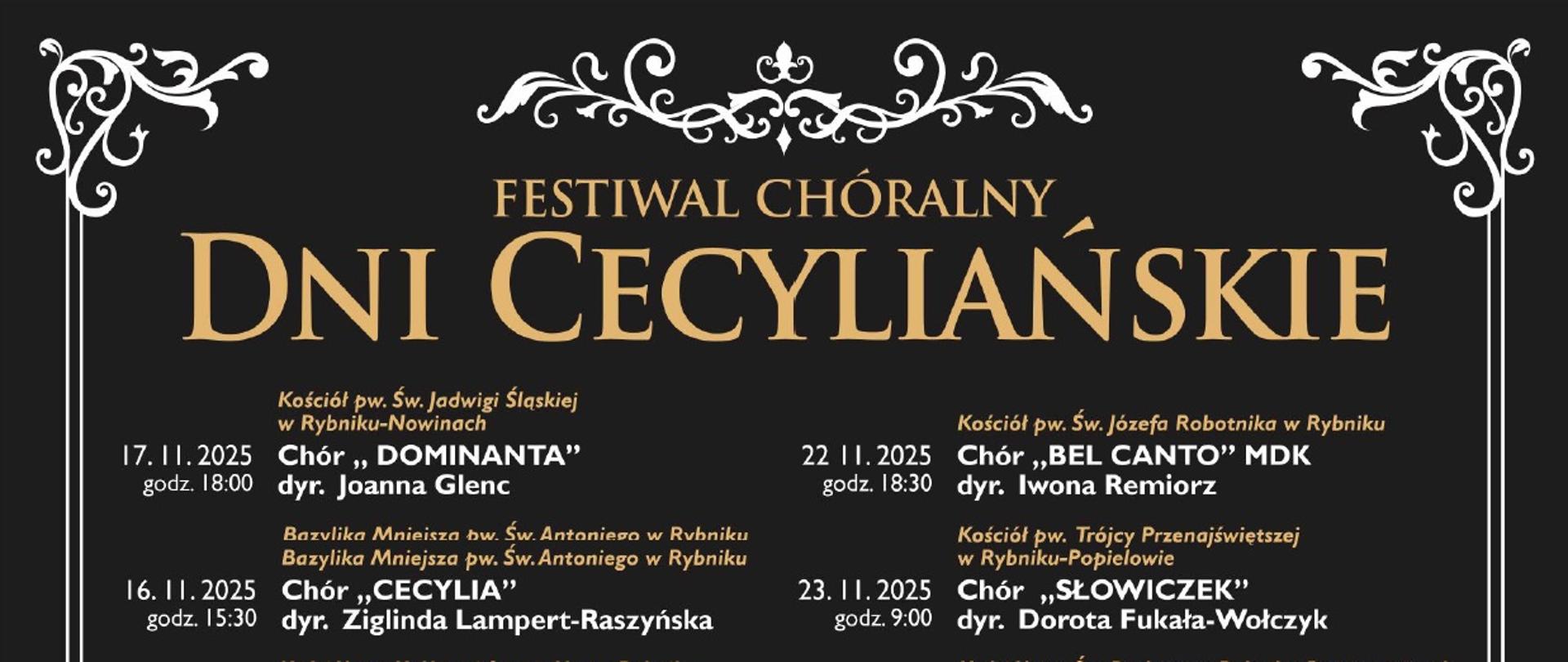 Plakat przedstawia Festiwal Chóralny „Dni Cecyliańskie”. U góry widnieje tytuł wydarzenia w eleganckiej, złotej czcionce na czarnym tle, ozdobiony dekoracyjnymi ornamentami.
Na plakacie znajduje się szczegółowy harmonogram koncertów, które odbywają się w różnych kościołach Rybnika w dniach 16–24 listopada 2025 roku. Występują liczne chóry, m.in. Dominanta, Cecylia, Hagnifacet, Seraf, Cantate Domino, Appassionato, Gloriam, Bell Canto, Mickiewicz i inne. Przy każdym chórze podano nazwisko dyrygenta oraz miejsce koncertu.
Dolna część plakatu zawiera zdjęcie dużego chóru w czerwonych togach, ustawionego w kościele przed ołtarzem a przed nimi zasiada orkiestra filharmonii rybnickiej w czarnych strojach. W tle widać bogato zdobione wnętrze świątyni.
Na dole umieszczono logotypy organizatorów i partnerów: Miasta Rybnika, Teatru Ziemi Rybnickiej oraz Diecezjalnego Instytutu Muzyki Kościelnej. Całość utrzymana jest w klasycznym, eleganckim stylu, podkreślającym sakralny i artystyczny charakter wydarzenia.