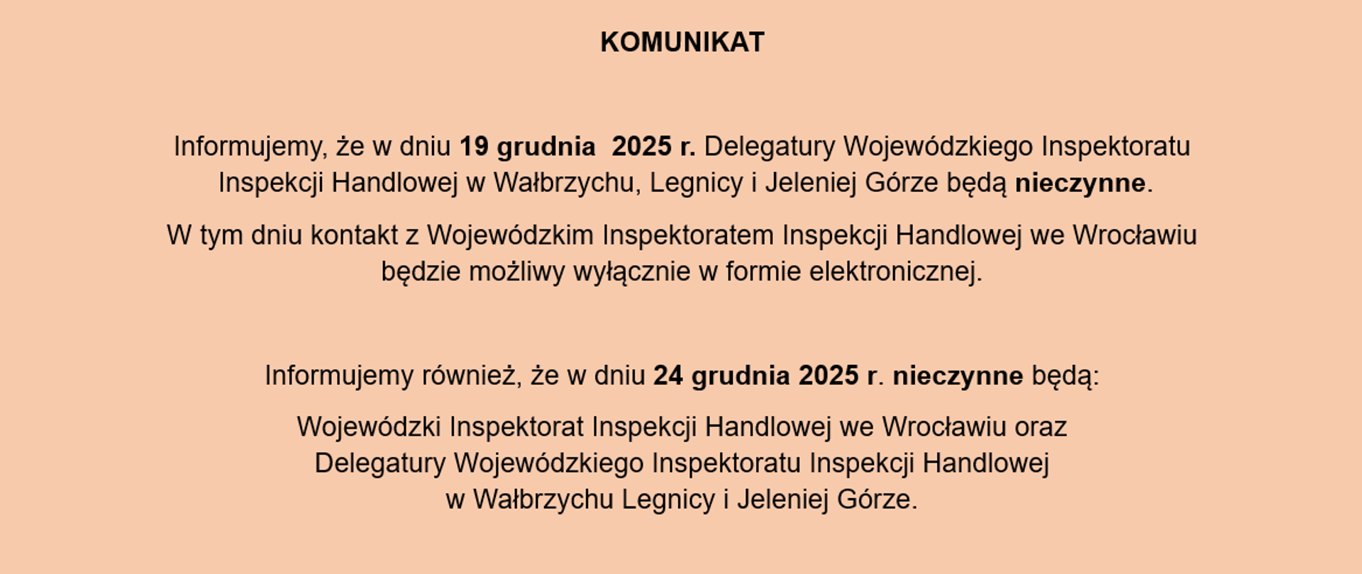 KOMUNIKAT o treści: Informujemy, że w dniu 19 grudnia 2025 r. Delegatury Wojewódzkiego Inspektoratu Inspekcji Handlowej w Wałbrzychu, Legnicy i Jeleniej Górze będą nieczynne. W tym dniu kontakt z Wojewódzkim Inspektoratem Inspekcji Handlowej we Wrocławiu będzie możliwy wyłącznie w formie elektronicznej. Informujemy również, że w dniu 24 grudnia 2025 r. nieczynne będą: Wojewódzki Inspektorat Inspekcji Handlowej we Wrocławiu oraz Delegatury Wojewódzkiego Inspektoratu Inspekcji Handlowej w Wałbrzychu Legnicy i Jeleniej Górze.