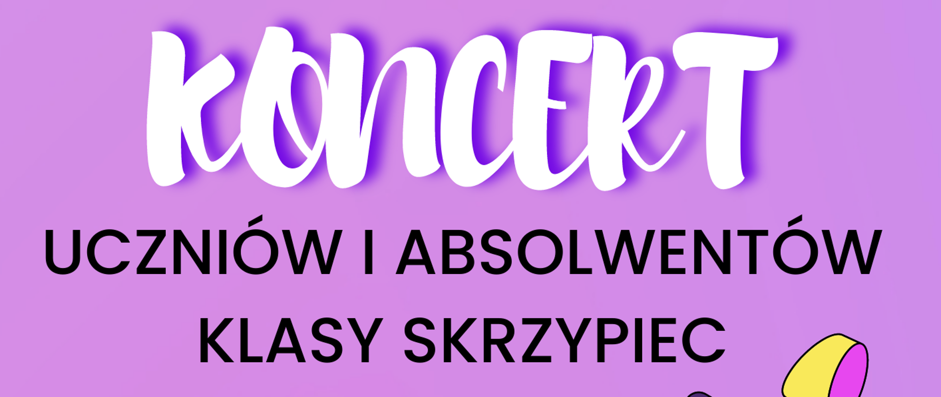 Tło obrazka w kolorze fioletowym. U góry biały napis "koncert". Poniżej czarny napis "uczniów i absolwentów klasy skrzypiec Pani Izabeli Hoffmann- Fortuny". W centralnej części obrazka leżą żółto- błękitne skrzypce z dwiema uśmiechniętymi minkami. U dołu po prawej stronie na żółtym kole czarny napis: "07.06.2023 godz. 17:00". U samego dołu na granatowym pasku, żółty napis: "sala koncertowa".