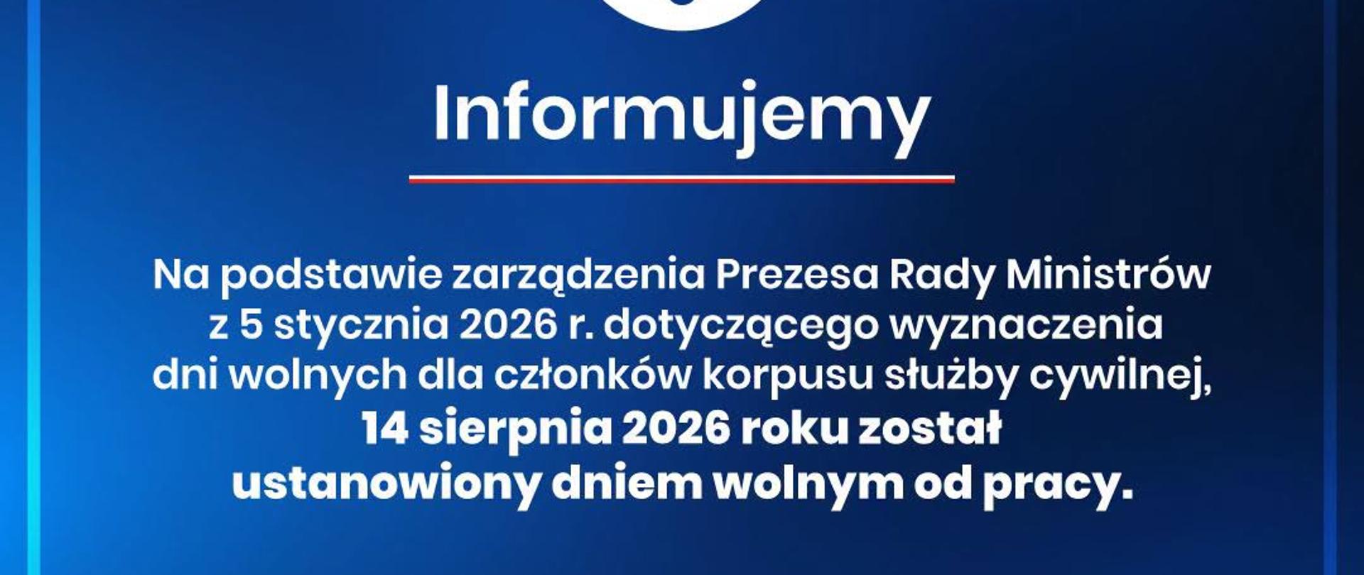 Grafika - Informujemy, że na podstawie zarządzenia Prezesa Rady Ministrów z 5 stycznia 2026 r. dotyczącego wyznaczenia dni wolnych dla członków korpusu służby cywilnej, 14 sierpnia 2026 roku został ustanowiony dniem wolnym od pracy.
Zarządzenie Prezesa Rady Ministrów z dnia 5 stycznia 2026 r. w sprawie wyznaczenia dla członków korpusu służby cywilnej dni wolnych od pracy (M.P.2026, poz. 36) Ustawa z dnia 26 czerwca 1974 r. - Kodeks pracy (Dz.U.1974 Nr 24 poz.141) 