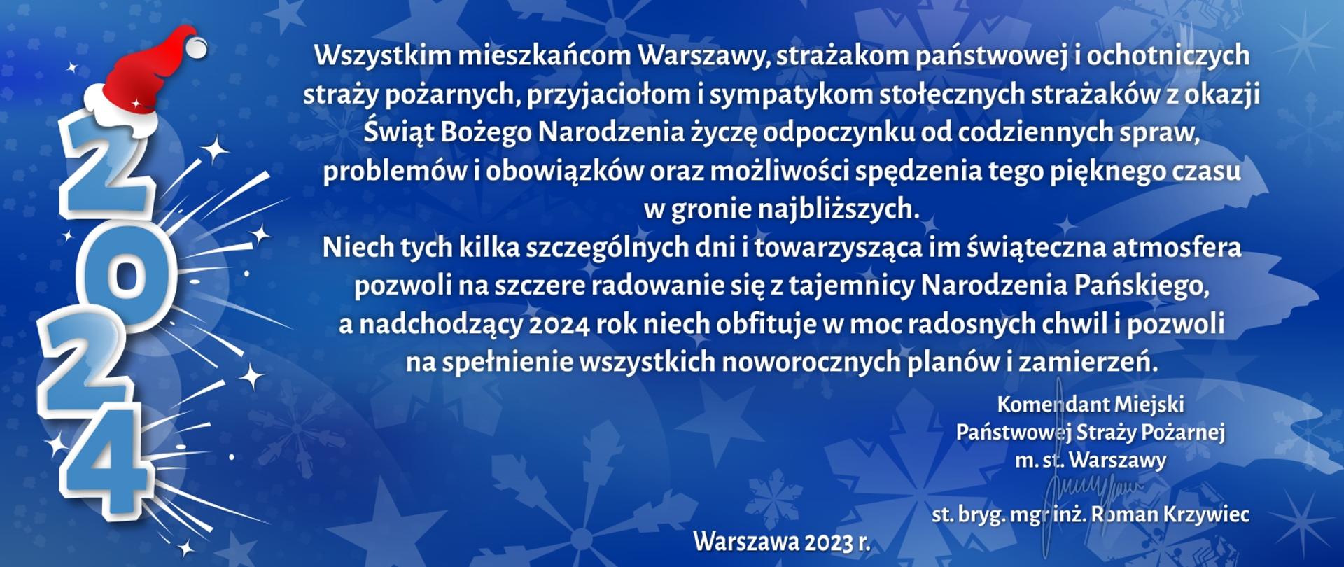 Wszystkim mieszkańcom Warszawy, strażakom państwowej
i ochotniczych straży pożarnych, przyjaciołom i sympatykom
stołecznych strażaków z okazji Świąt Bożego Narodzenia życzę
odpoczynku od codziennych spraw, problemów i obowiązków
oraz możliwości spędzenia tego pięknego czasu w gronie najbliższych.
Niech tych kilka szczególnych dni i towarzysząca im świąteczna
atmosfera pozwoli na szczere radowanie się z tajemnicy
Narodzenia Pańskiego, a nadchodzący 2024 rok niech obfituje
w moc radosnych chwil i pozwoli na spełnienie wszystkich
noworocznych planów i zamierzeń.
Ze strażackim pozdrowieniem
Komendant Miejski
Państwowej Straży Pożarnej
m. st. Warszawy
st. bryg. mgr inż. Roman Krzywiec
