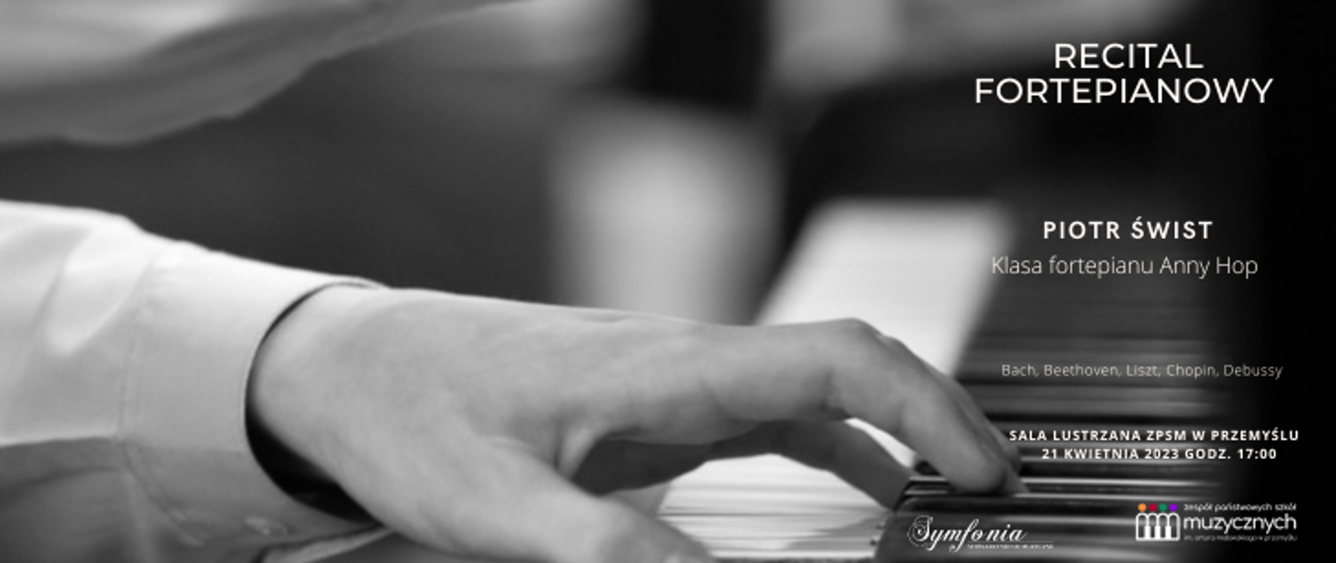 W tle zdjęcia znajdują ręce grające na fortepianie. Po prawej stronie widnieje informacja o Recitalu fortepianowym, na którym wystąpi Piotr Świst z klasy fortepianu Anny Hop. W programie Bach, Beethoven, Liszt, Chopin, Debussy. Sala lustrzana ZPSM w Przemyślu, 21 kwietnia 2023 godz. 17.00. Na samym dole znajduje się logo stowarzyszenia Symfonia oraz logo szkoły.
