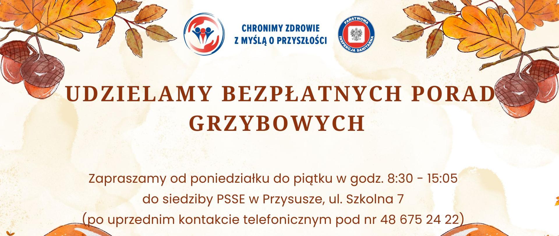 Logo Państwowej Inspekcji Sanitarnej z hasłem ,,Chronimy zdrowie z myślą o przyszłości"
Plakat zawierający informacje: Udzielamy bezpłatnych porad grzybowych
Zapraszamy od poniedziałku do piątku w godz. 8:30-15:05 do siedziby PSSE w Przysusze, ul. Szkolna 7
(po uprzednim kontakcie telefonicznym pod nr 48 675 24 22)
Uwaga! Oceniamy tylko grzyby świeże, najpóźniej do 48 godzin od zbioru.