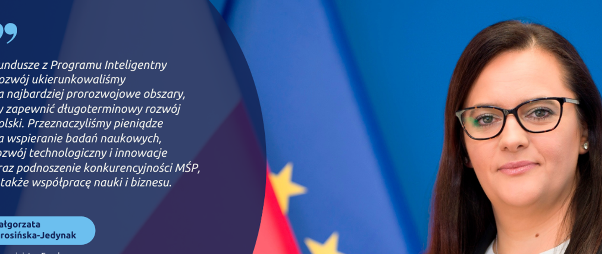 Cytat wypowiedzi wiceminister Małgorzaty Jarosińskiej-Jedynak: Fundusze z Programu Inteligentny Rozwój ukierunkowaliśmy na najbardziej prorozwojowe obszary, by zapewnić długoterminowy rozwój Polski. Przeznaczyliśmy pieniądze na wspieranie badań naukowych, rozwój technologiczny i innowacje oraz podnoszenie konkurencyjności MŚP, a także współpracę nauki i biznesu, po prawej stronie zdjęcie portretowe wiceminister.