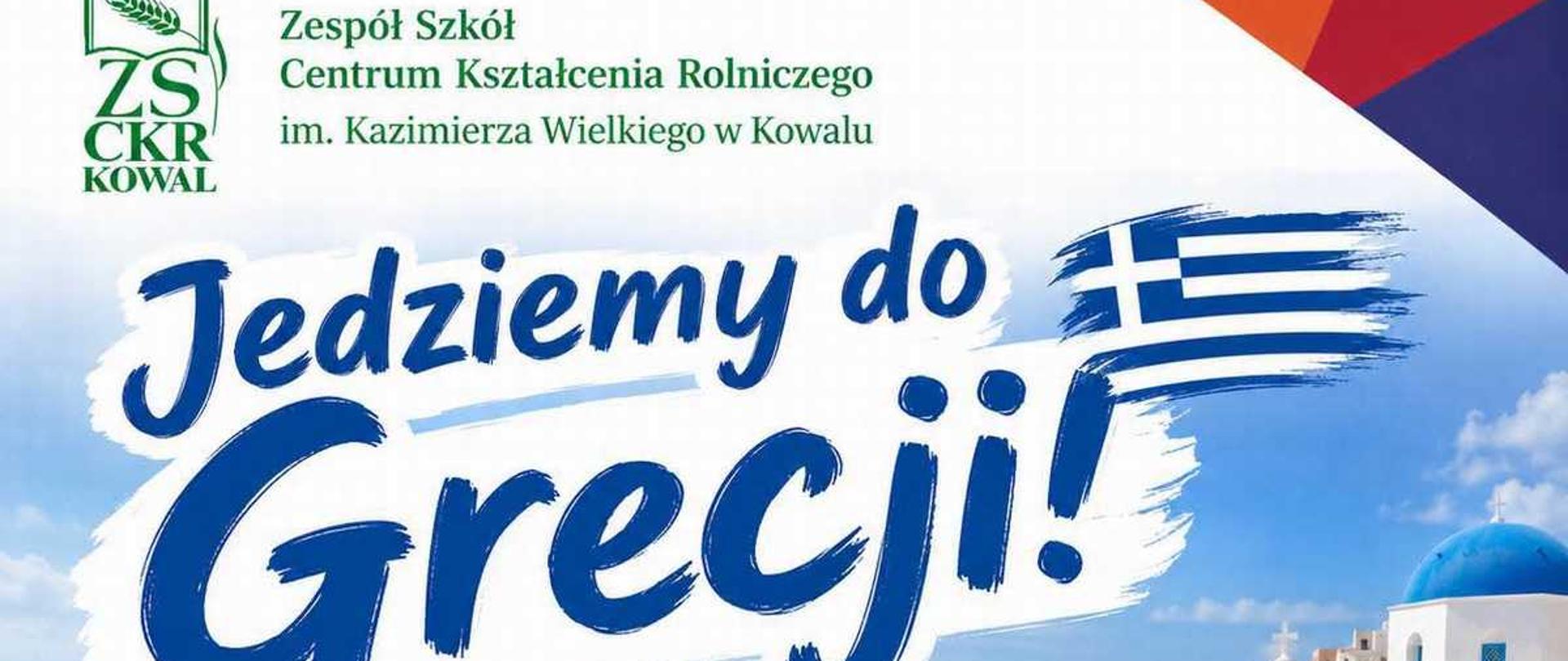 Grafika informacyjno-promocyjna ogłaszająca wyjazd uczniów na zagraniczne praktyki. Tło grafiki przedstawia charakterystyczny grecki krajobraz z białą architekturą i niebieskimi kopułami kościołów na tle błękitnego morza i nieba.W lewym górnym rogu znajduje się zielone logo szkoły: stylizowane litery ZS CKR z kłosem zboża oraz napis: „Zespół Szkół Centrum Kształcenia Rolniczego im. Kazimierza Wielkiego w Kowalu”.W centralnej części umieszczono duży, dynamiczny, granatowy napis: „Jedziemy do Grecji!”, obok którego widnieje flaga Grecji wyglądająca jak namalowana pędzlem.Poniżej, po lewej stronie, wymienione są trzy kierunki kształcenia wraz z białymi ikonami w okręgach:Sztućce w kółku – Technik Żywienia i Usług Gastronomicznych,Łapa zwierzęcia w kółku – Technik Weterynarii,Koło zębate w kółku – Technik Mechanizacji Rolnictwa i Agrotroniki.Na dole grafiki znajduje się ciemny, pofalowany pasek z białym napisem: „Jesień 2026”, a w prawym dolnym rogu umieszczono oficjalne, niebiesko-żółte logo programu „Erasmus+” wraz z hasłem: „Zmienia życie, otwiera umysły”.