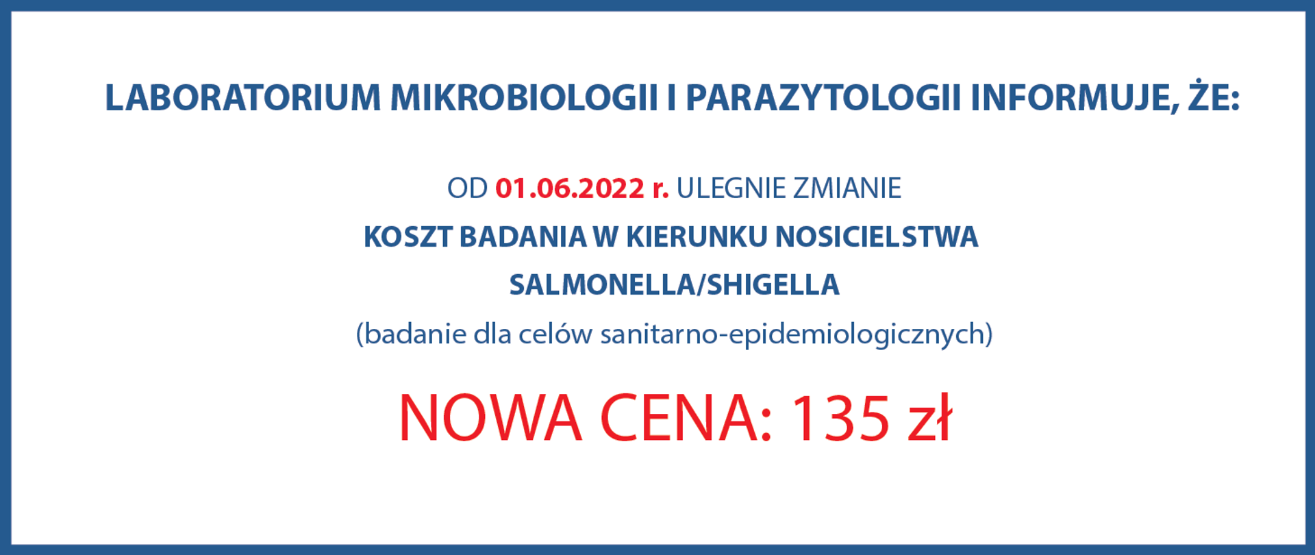 LABORATORIUM MIKROBIOLOGII I
PARAZYTOLOGII
INFORMUJE, ŻE:
OD 01.06.2022 ULEGA ZMIANIE
Koszt badania w kierunku nosicielstwa
Salmonella/Shigella
(badanie dla celów sanitarno-epidemiologicznych)
NOWA CENA : 135 zł