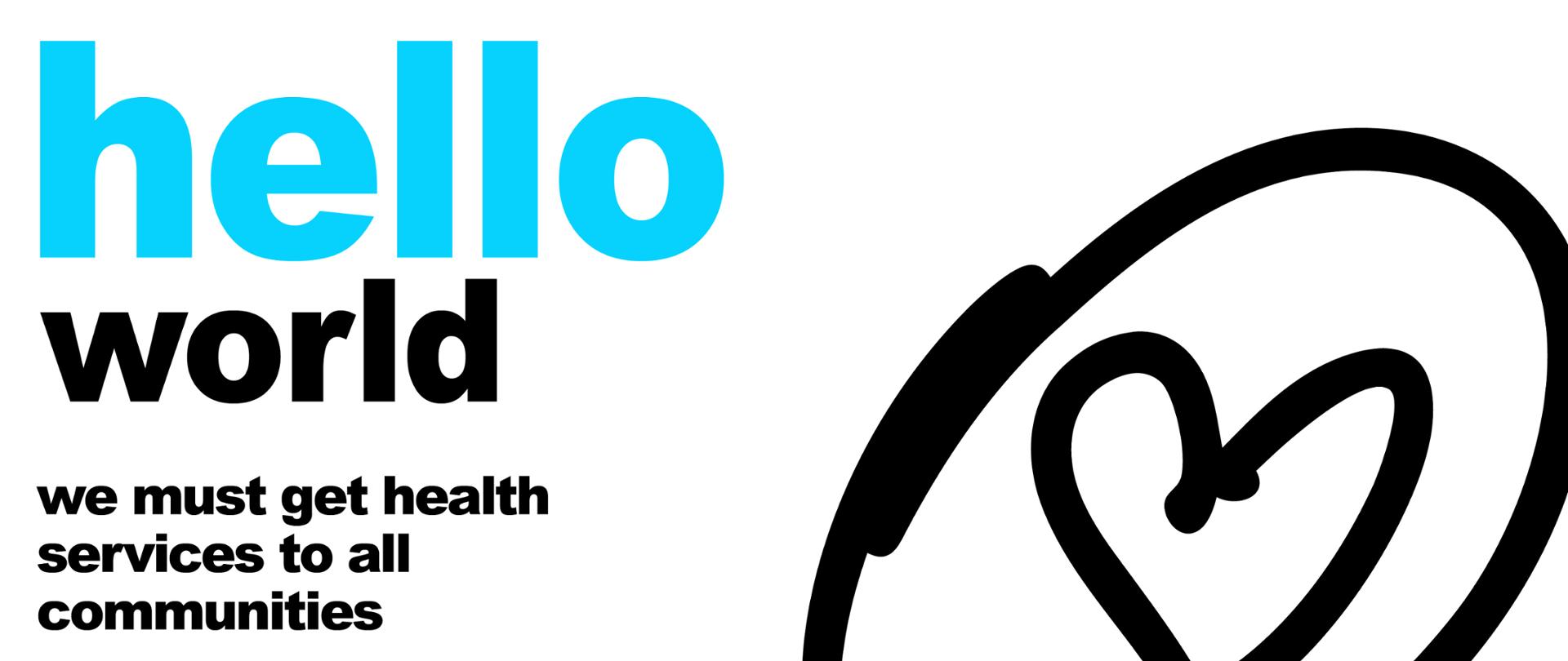 Grafika przedstawia napisy w języku angielskim. Białe tło. Po lewej stronie od góry duży niebieski napis "hello", niżej mniejszymi czarnymi literami "world", niewielki odstęp i czarny napis "we must get health services to all communities", niewielki odstęp i niebieski napis "it's time to build a fairer healthier world for everyone everywhere. Po prawej stronie grafika, niedbale narysowane czarne kontury serca dookoła którego narysowano okrąg. W prawym dolnym rogu logo WHO oraz napis: World Health Organization.