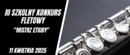 Plakat informujący o III Szkolnym Konkursie Fletowym „Mistrz etiudy”, który odbędzie się w dniu
11 kwietnia 20235 r. w Auli im. Aleksandry Umiastowskiej w Państwowej Szkole Muzycznej I i II st.im. Oskara Kolberga w Szczecinku. W lewej części plakatu na czarnym tle umieszczone biały napis III Szkolny Konkurs Fletowy „Mistrz etiudy”. Poniżej data i miejsce konkursu, odnośnik o informacji na stronie internetowej www.gov.pl/psmszczecinek oraz logo szkoły. Z prawej strony zdjęcie części korpusu fletu poprzecznego na ciemnoszarym tle.
