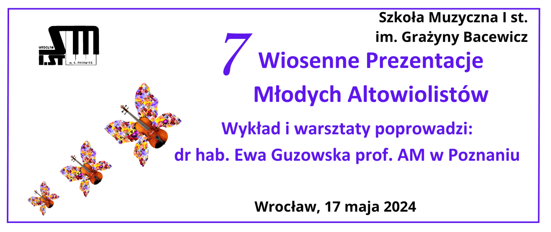 Na białym tle, fioletowa ramka, w lewym górnym rogu logo Szkoły, z prawej strony tekst w kolorze czarnym "Szkoła Muzyczna I st. im. Grażyny Bacewicz". Na środku tekst w kolorze fioletowym "7 Wiosenne Prezentacje Młodych Altowiolistów, Wykład i warsztaty poprowadzi: dr hab. Ewa Guzowska prof AM w Poznaniu"", na dole na środku tekst w kolorze czarnym "Wrocław, 17 maja 2024". W lewym dolnym rogu 3 altówki z kolorowymi skrzydłami.