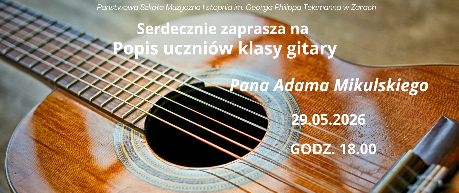 Plakat promuje wydarzenie organizowane przez Państwową Szkołę Muzyczną I stopnia im. Georga Philippa Telemanna w Żarach i utrzymany jest w ciepłej, eleganckiej stylistyce związanej z muzyką gitarową.
Tło plakatu stanowi duże, efektowne zdjęcie gitary klasycznej pokazanej z bardzo bliska. Widoczny jest fragment gryfu, struny, otwór rezonansowy z ozdobnym wzorem oraz drewniane pudło rezonansowe o ciepłej, bursztynowej barwie. Fotografia nadaje plakatowi artystyczny charakter i od razu wskazuje temat wydarzenia.
Na zdjęciu umieszczono białe napisy, które dobrze kontrastują z tłem. U góry znajduje się nazwa szkoły:
„Państwowa Szkoła Muzyczna I stopnia im. Georga Philippa Telemanna w Żarach”
Poniżej dużym, wyraźnym tekstem umieszczono zaproszenie:
„Serdecznie zaprasza na Popis uczniów klasy gitary”
Następnie podano prowadzącego klasę:
„Pana Adama Mikulskiego”
Po prawej stronie zamieszczono szczegóły wydarzenia:
📅 29.05.2026
🕒 Godz. 18.00
Na dole plakatu znajduje się miejsce wydarzenia:
📍 Sala Kameralna
Plakat sprawia wrażenie bardziej nowoczesnego niż poprzedni – cała powierzchnia została wykorzystana jako jedno duże tło fotograficzne, a tekst nałożono bezpośrednio na obraz. Dominują ciepłe odcienie drewna i spokojna typografia, co tworzy atmosferę kameralnego, muzycznego spotkania.