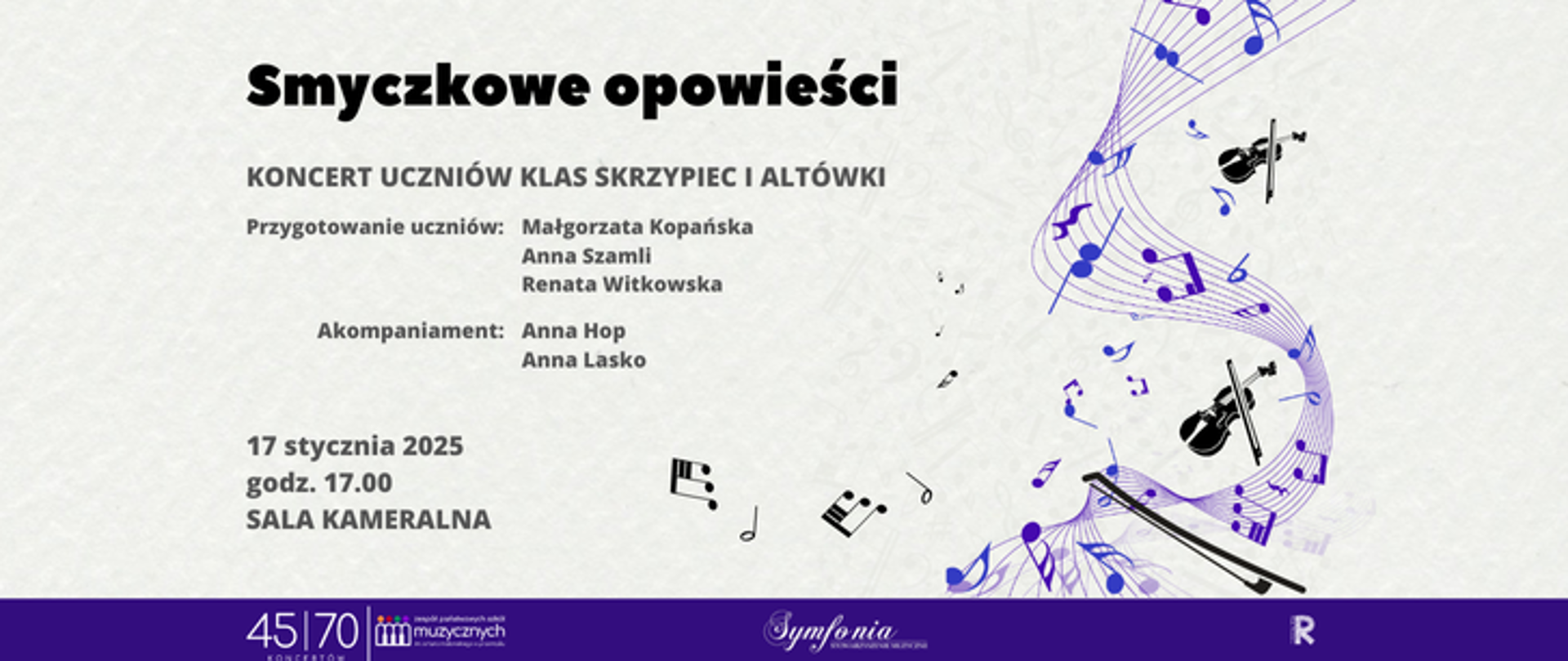 Na plakacie widnieje tytuł „Smyczkowe opowieści” zapisany dużą, czarną czcionką w górnej części. Poniżej znajduje się opis wydarzenia: „Koncert uczniów klas skrzypiec i altówki”, a także nazwiska osób odpowiedzialnych za przygotowanie uczniów: Małgorzaty Kopańskiej, Anny Szamli i Renaty Witkowskiej. Niżej wymieniono akompaniatorów: Annę Hop oraz Annę Lasko. W dalszej części podano szczegóły wydarzenia: „17 stycznia 2025, godz. 17.00, Sala Kameralna”. Tło plakatu jest jasne, z delikatnymi nutami w tle, co tworzy subtelną, muzyczną atmosferę. Po prawej stronie plakatu znajdują się fioletowe linie symbolizujące pięciolinię, na której rozmieszczono nuty oraz grafiki przedstawiające skrzypce i smyczki. W dolnej części plakatu znajduje się granatowy pasek z logotypami: „45/70 koncertów”, „Zespół Państwowych Szkół Muzycznych”, „Symfonia” oraz „Rada rodziców”. Plakat ma elegancki, klasyczny styl, pasujący do tematyki koncertu.
