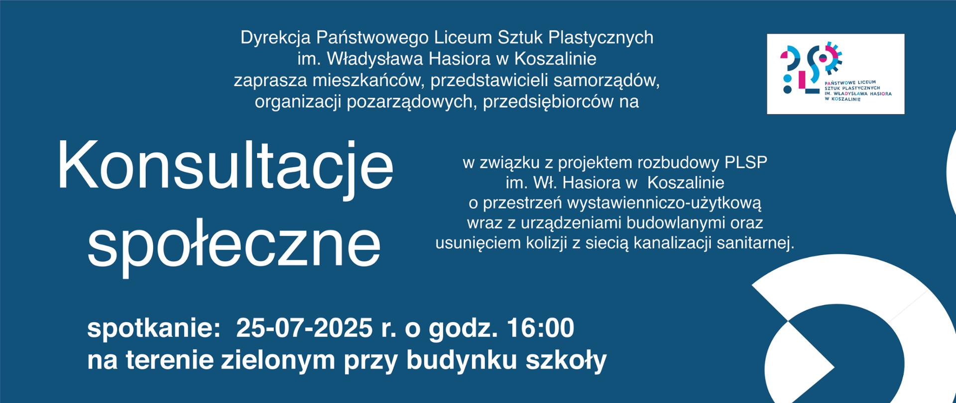 Baner informacyjny w kolorze granatowym. W prawym górnym rogu znajduje się logo Państwowego Liceum Sztuk Plastycznych im. Władysława Hasiora w Koszalinie. Główny tekst, napisany dużą, białą czcionką, ogłasza: "Konsultacje społeczne". Poniżej znajduje się informacja, że konsultacje odbywają się w związku z projektem rozbudowy PLSP, a ich celem jest omówienie przestrzeni wystawienniczo-użytkowej, urządzeń budowlanych oraz usunięcia kolizji z siecią kanalizacji sanitarnej. W dolnej części baneru, również białą czcionką, podane są szczegóły spotkania: "spotkanie: 25-07-2025 r. o godz. 16:00 na terenie zielonym przy budynku szkoły".