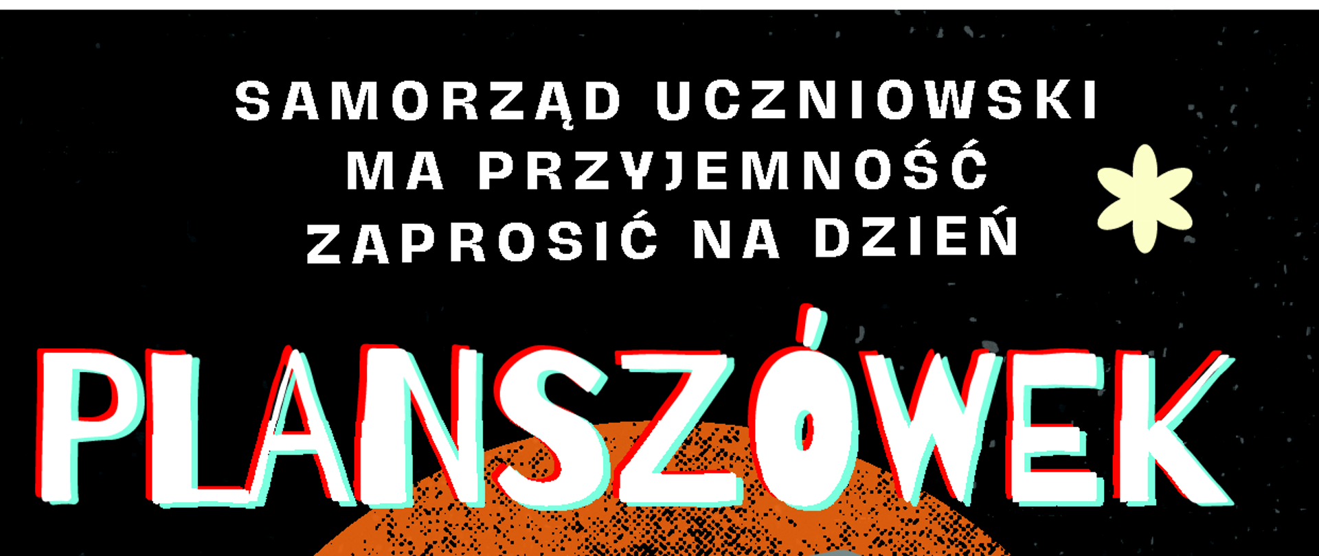 Na górze grafiki znajduje się biały tekst na czarnym tle: "Samorząd uczniowski ma przyjemność zaprosić na Dzień Planszówek".
W centralnej części ilustracja przedstawiająca różne gry planszowe: leżąca plansza do gry z pionkami, karty do gry, oraz sześcienne kostki z liczbami. Kolory grafiki to głównie żółty, czarny, biały i pomarańczowy, w stylu retro z efektem ziarnistości.
Pod ilustracją umieszczono szczegóły wydarzenia w dużym, kolorowym tekście:
"5. piętro w budynku B, wtorek 11 lutego".
Dodatkowe informacje w mniejszym białym tekście:
"Później gry będą dostępne w sali 212 (pokój wytchnienia)".
Na dole grafiki napis: "Możesz swobodnie grać we wszystkie dostępne gry", utrzymany w minimalistycznym stylu.
Całość utrzymana w klimacie zachęcającym do wzięcia udziału w wydarzeniu, z kontrastującymi kolorami dla lepszej czytelności.