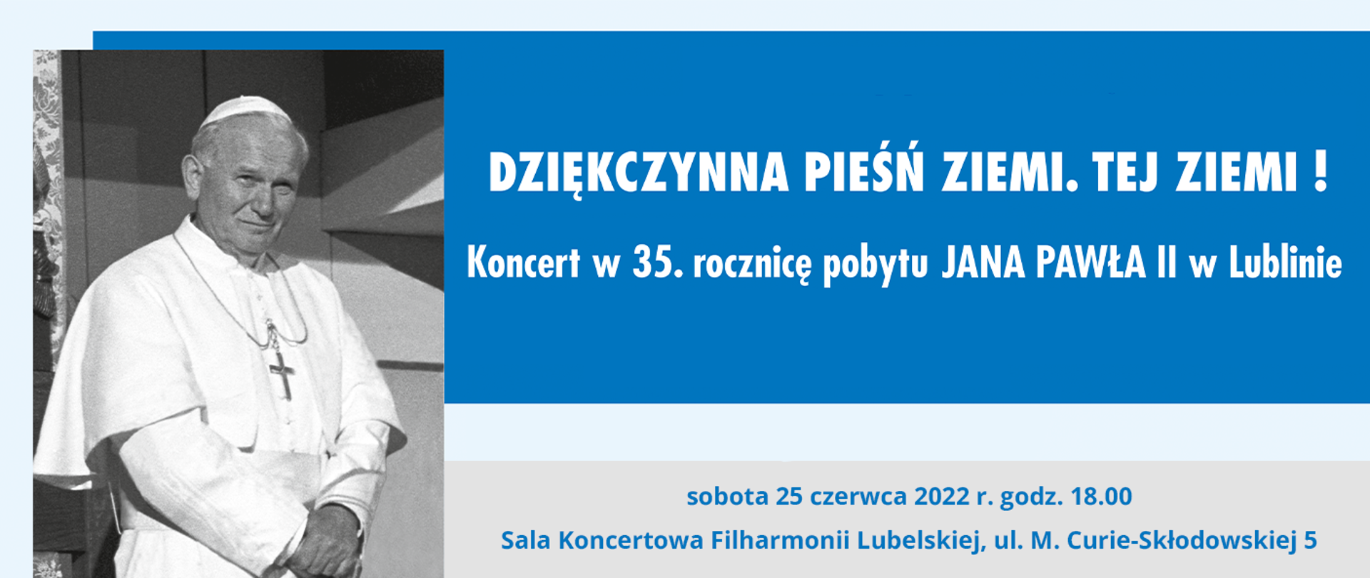 Baner przedstawia informacje o koncercie. Po lewej stronie czarno białe zdjęcie papieża Jana Pawła II w białej sutannie. Po prawej stronie na górze na niebieskim tle biały napis: Dziękczynna pieśń ziemi. Tej ziemi ! Koncert w 35. rocznicę pobytu Jana Pawła II w Lublinie. Poniżej opisany program, a w nim między Niżej na szarym tle niebieski napis: sobota 25 czerwca 2022 r. godz. 18.00 Sala koncertowa Filharmonii Lubelskiej, ul. M. Curie-Skłodowskiej 5. 