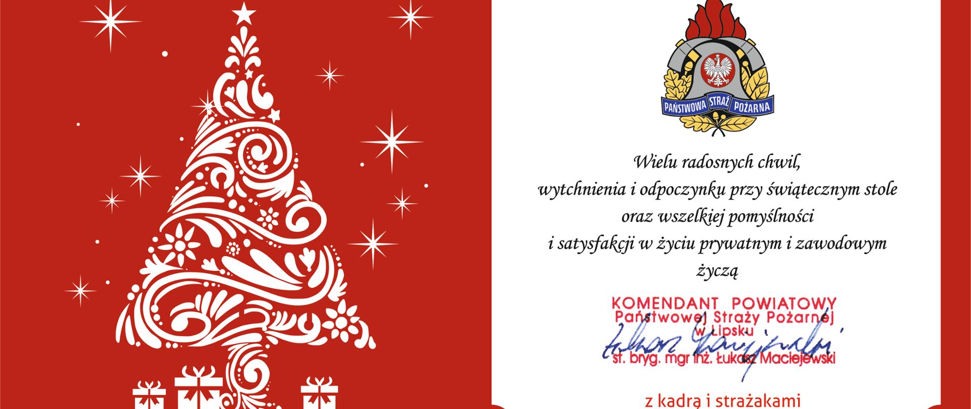 Kartka bożonarodzeniowa od Komendanta Powiatowego Państwowej Straży Pożarnej w Lipsku.
Grafika podzielona jest na dwie części na czerwonym tle:
Po lewej stronie: Biała, ozdobna choinka o finezyjnych, zakręconych kształtach, otoczona białymi gwiazdkami. Pod drzewkiem znajdują się trzy małe symbole prezentów.
Po prawej stronie: Białe pole z ozdobnymi rogami, na którym widnieje kolorowe godło Państwowej Straży Pożarnej oraz treść życzeń.
Treść życzeń: „Wielu radosnych chwil, wytchnienia i odpoczynku przy świątecznym stole oraz wszelkiej pomyślności i satysfakcji w życiu prywatnym i zawodowym życzą Komendant Powiatowy Państwowej Straży Pożarnej w Lipsku st. bryg. mgr inż. Łukasz Maciejewski z kadrą i strażakami”.
Pod tekstem widnieje odręczny podpis komendanta wykonany niebieskim długopisem.