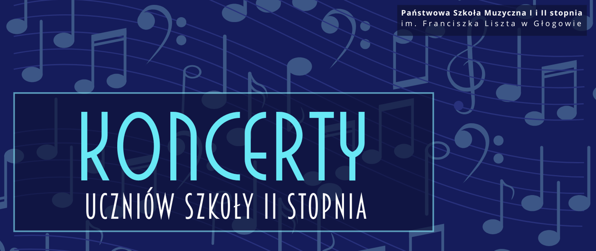 Grafika w orientacji poziomej. Tło w kolorze głębokiego granatu, pokryte dużymi, półprzezroczystymi symbolami nut i kluczy muzycznych w odcieniach niebieskiego. W górnej części, po prawej stronie, biały napis na ciemnym prostokątnym tle: „Państwowa Szkoła Muzyczna I i II stopnia im. Franciszka Liszta w Głogowie”. Centralnie, w dużej jasnoniebieskiej ramce, znajduje się główny napis: „KONCERTY” w jasnym, niebieskim kolorze. Poniżej, w białym kolorze, tekst: „UCZNIÓW SZKOŁY II STOPNIA”. Kolorystyka: granat, jasny błękit, biel. Styl nowoczesny, elegancki, z wyraźnym kontrastem i czytelną typografią.