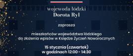 grafika: wojewoda łódzki Dorota Ryl zaprasza mieszkańców województwa łódzkiego do złożenia wpisów w Księdze Życzeń Noworocznych 15 stycznia (czwartek) w godzinach 12:00 - 14:30 Łódzki Urząd Wojewódzki w Łodzi, ul. Piotrkowska 104 Sala Stulecia Niepodległości (s.116) Szczęśliwego Nowego Roku 2026.