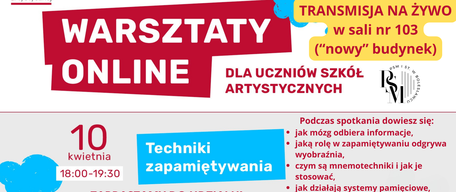 Baner w odcieniach szarości, w kolorach czerwonym, niebieskim i białym. Na środku znajduje się zaznaczony na czerwono duży napis: "Warsztaty online", obok niego dopisek - "dla uczniów szkół artystycznych", a dalej zakreślony na żółto napis: "Wspólne warsztaty, transmisja na żywo w sali nr 103 ("nowy" budynek)". W dolnej części grafiki znajdują się następujące napisy: "10 kwietnia, godz. 18.00-19.30, Techniki zapamiętywania, zapraszamy do udziału! Prowadzenie: dr Małgorzata Ostrowska z zespołu Psychologiczno-Pedagogicznego CEA; podczas spotkania dowiesz się: jak mózg odbiera informacje, jaką rolę w zapamiętywaniu odgrywa wyobraźnia, czym są mnemotechniki i jak je stosować, jak działają systemy pamięciowe, dlaczego powtarzanie zapamiętanych informacji jest tak ważne, jak tworzyć efektywne mapy myśli". Na dole grafiki znajduje się po lewej stronie - czerwony kod QR z opisem: "Nie możesz być z nami w sali? Zeskanuj kod QR i zarejestruj się bezpłatnie na warsztaty"; natomiast po prawej stronie - niebieski kod QR z opisem: "Więcej informacji o warsztatach. Zeskanuj kod QR".