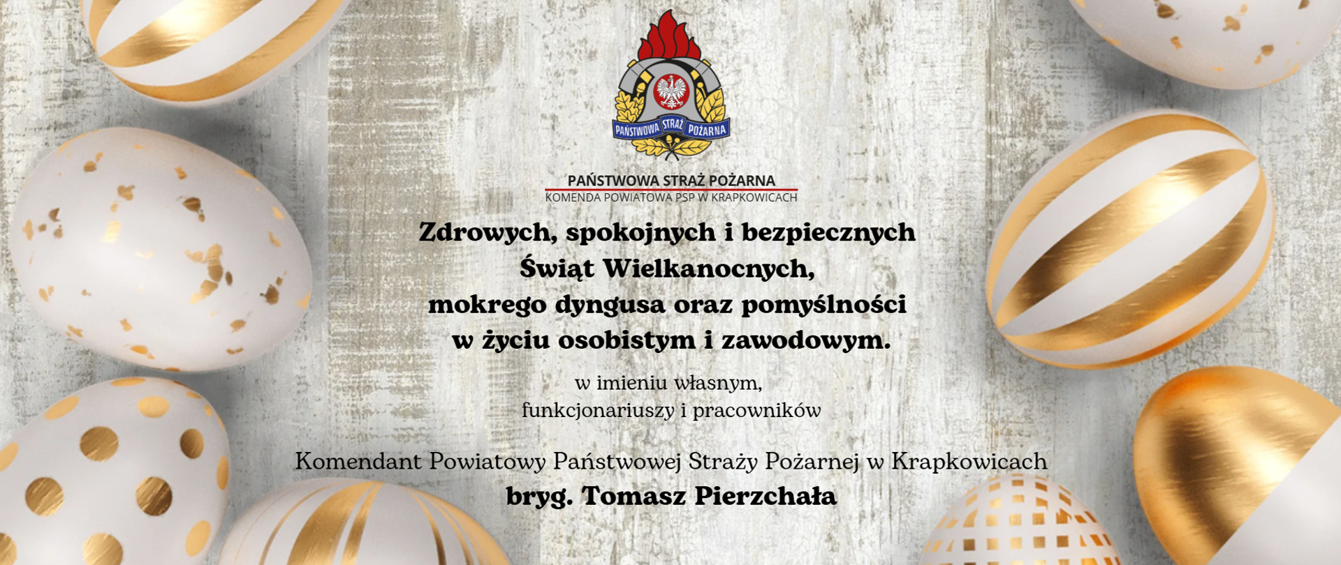 Na biało szarym tle o motywie drewna na obrzeżach zdjęcia rozłożone pisanki o różnych wzorach w kolorach biało-złotych. W środku od góry: Logo PSP, pod spodem napis PAŃSTWOWA STRAŻ POŻARNA podkreślony na czerwono. Poniżaj napis; KOMENDA POWIATOWA PSP W KRAKOWICACH. Poniżej treść życzeń:
Zdrowych, spokojnych i bezpiecznych
Świąt Wielkanocnych,
mokrego dyngusa oraz pomyślności
w życiu osobistym i zawodowym
w imieniu własnym,
funkcjonariuszy i pracowników
Komendant Powiatowy Państwowej Straży Pożarnej w Krapkowicach
bryg. Tomasz Pierzchała