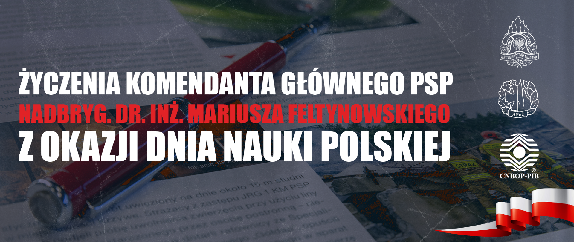 Ku pamięci wszystkich wybitnych polskich naukowców,
którzy mieli ogromny wpływ na rozwój naszego kraju i świata,
Sejm Rzeczypospolitej Polskiej ustanowił Dzień Nauki Polskiej.
Obecnie to Wy Państwo jesteście tymi, którzy kreują rozwój i postęp.
Swoją codzienną służbą i pracą wyznaczacie nowe horyzonty
oraz kreślicie lepszy wymiar ochrony przeciwpożarowej.
Pragnę podziękować za ten wkład i zaangażowanie. Życzę dalszych sukcesów, wspaniałych pomysłów i poczucia własnego wkładu
w rozwój polskiej nauki.