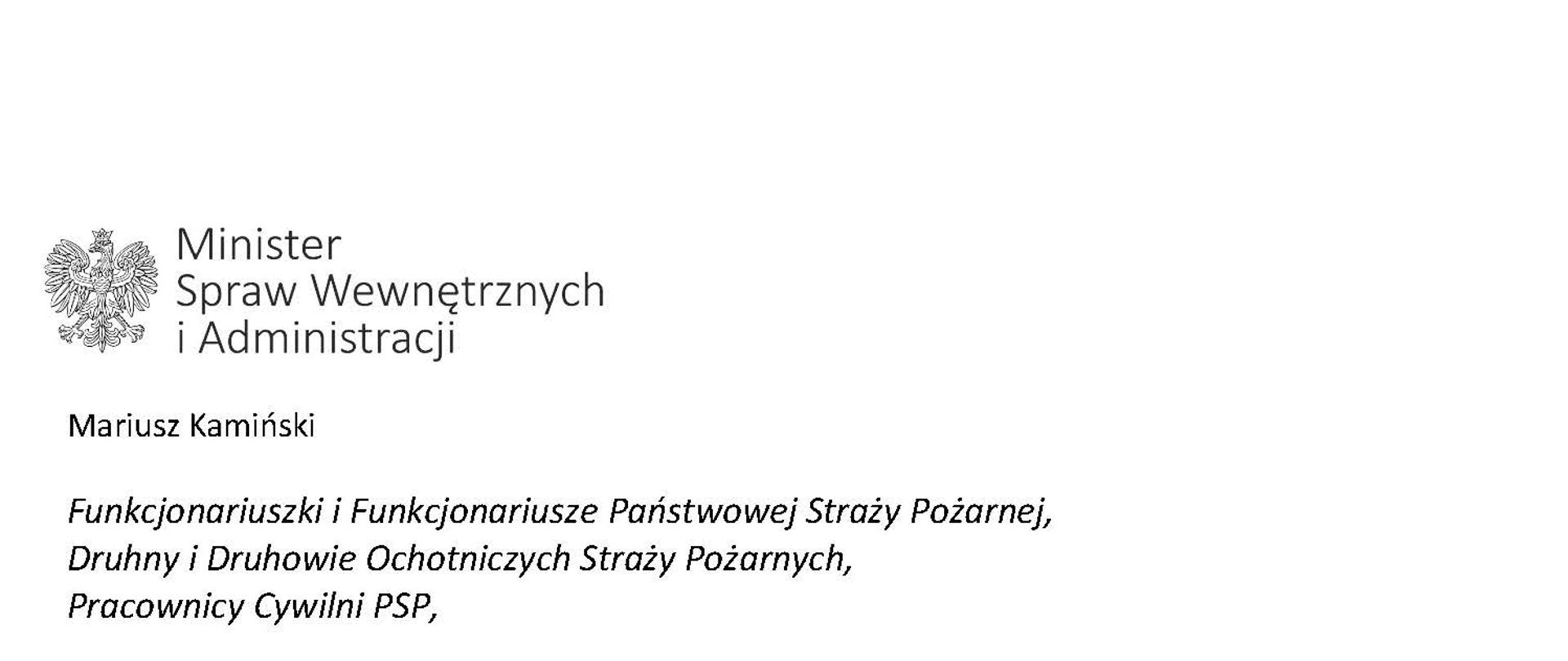 Orzeł w koronie i napis Minister Spraw Wewnętrznych i Administracji
poniżej tekst.
Mariusz Kamiński
Funkcjonariuszki i Funkcjonariusze Państwowej Straży Pożarnej, Druhny i Druhowie Ochotniczych Straży Pożarnych,
Pracownicy Cywilni PSP,
4 maja każdego roku obchodzimy Międzynarodowy Dzień Strażaka. Patronem tego wydarzenia jest święty Florian, który oddał życie ratując innych. Jesteście godnymi kontynuatorami jego misji
– zawsze gotowi do działania, do najwyższego poświęcenia. Serdecznie Wam za to dziękuję.
O Waszym wyjątkowym zaangażowaniu w niesienie pomocy innym słyszymy każdego dnia. Jest ono widoczne szczególnie teraz, kiedy za naszą wschodnią granicą trwa wojna. W tym trudnym czasie dla Ukrainy Krajowe Centrum Koordynacji Ratownictwa KG PSP stało się koordynatorem dla straży pożarnych z całego świata, które przekazują sprzęt pożarniczy ukraińskim strażakom. Od czasu wybuchu wojny za naszą wschodnią granicą koordynujecie również pomoc udzielaną uchodźcom z Ukrainy na dworcach kolejowych i autobusowych we wszystkich miastach wojewódzkich w Polsce. Bez wytężonej pracy strażaków nie byłoby możliwe także sprawne funkcjonowanie punktów recepcyjnych. Te wszystkie działania to nie tylko Wasza codzienna praca, ale i wspaniałe świadectwo solidarności z obywatelami Ukrainy.
Międzynarodowy Dzień Strażaka to okazja nie tylko do podziękowań, ale także podkreślenia roli Waszej służby w funkcjonowaniu państwa. Zapewniam, że zarówno Państwowa Straż Pożarna, jak i Ochotnicze Straże Pożarne zawsze mogą liczyć na wsparcie ze strony MSWiA. Warto przypomnieć o zmianach, które wprowadziliśmy w ramach Ustawy o Ochotniczych Strażach Pożarnych, o co od dawna zabiegało środowisko OSP. Najważniejszą z nich jest coroczne waloryzowanie świadczenia ratowniczego będącego dodatkiem do emerytury. Wydanych zostało już ponad 30 tys. decyzji o przyznaniu tego dodatku emerytowanym strażakom OSP. Ponadto Państwowa Straż Pożarna została ujęta w nowym programie modernizacji służb mundurowych na lata 2022-2025. To przykłady działań, dzięki którym możemy dodatkowo wesprzeć Waszą codzienną, niezwykle wymagającą służbę.
Wszystkim Funkcjonariuszkom i Funkcjonariuszom PSP, Druhnom i Druhom OSP oraz Pracownikom Cywilnym PSP z okazji Waszego święta składam życzenia wszelkiej pomyślności oraz wielu sukcesów zarówno w życiu prywatnym, jak i zawodowym. Serdecznie dziękuję za dotychczasowe działania podejmowane na rzecz zapewnienia bezpieczeństwa obywatelom. Niech Wasza służba będzie zawsze źródłem satysfakcji oraz społecznego uznania.
Z wyrazami szacunku
Mariusz Kamiński
Minister Spraw Wewnętrznych i Administracji
i podpis