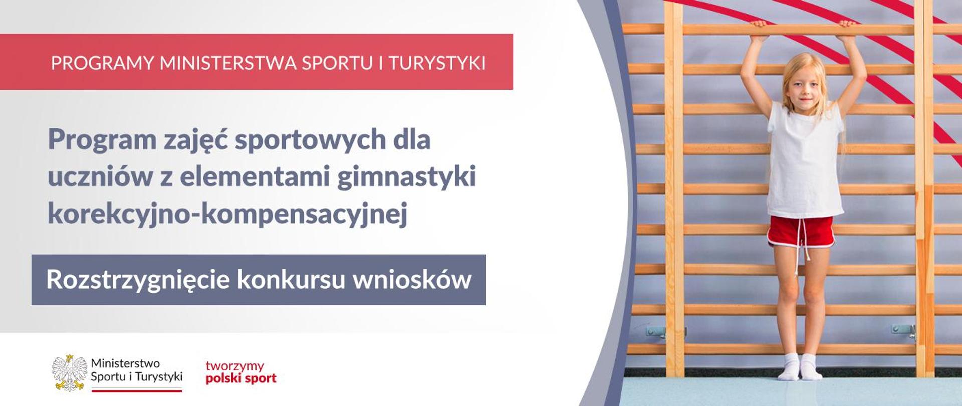 Grafika. Z lewej strony od góry: (1) na czerwonym pasku napis: PROGRAMY MINISTERSTWA SPORTU I TURYSTYKI; (2) Na jasnym tle ciemny napis: Program zajęć sportowych dla uczniów z elementami gimnastyki korekcyjno-kompensacyjnej; (3) Na ciemnym pasku biały napis: Rozstrzygnięcie konkursu wniosków. Na dole na białym pasku logotypy MSiT i tworzymy polski sport. Z prawej strony zdjęcie dziewczynki w białej koszulce i czerwonych skarpetkach na drabince gimnastycznej.