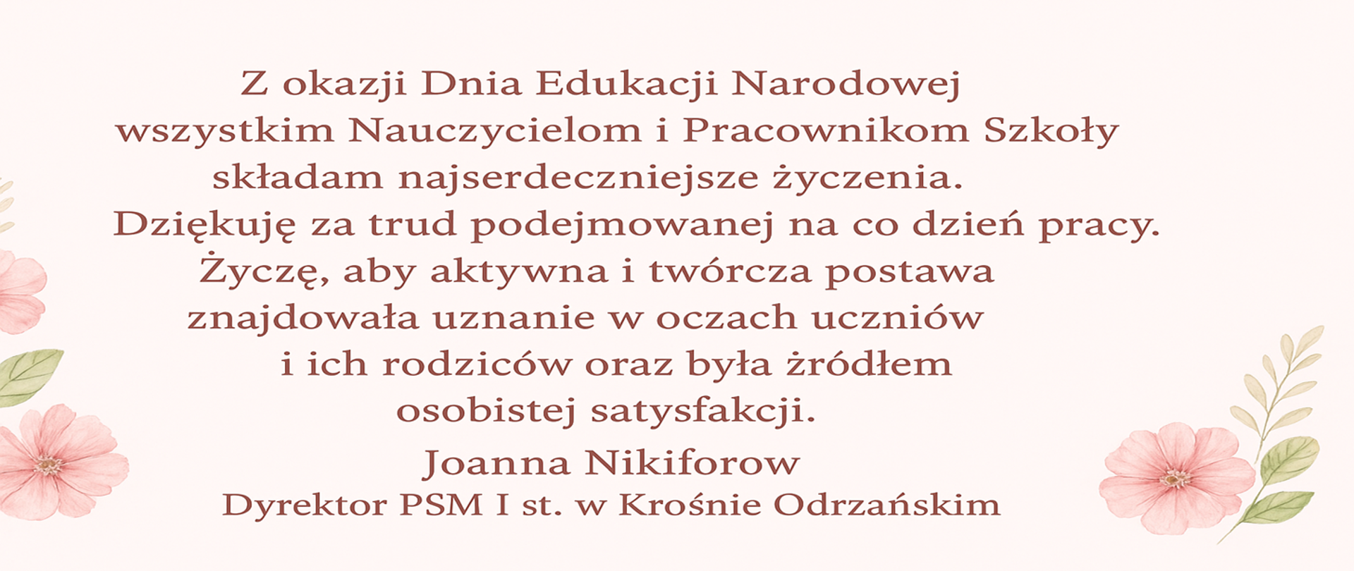 Kartka z okazji Dnia Edukacji Narodowej ozdobiona pastelowymi kwiatami w odcieniach różu i zieleni. W centrum znajduje się tekst z życzeniami: „Z okazji Dnia Edukacji Narodowej wszystkim Nauczycielom i Pracownikom Szkoły składam najserdeczniejsze życzenia. Dziękuję za trud podejmowanej na co dzień pracy. Życzę, aby aktywna i twórcza postawa znajdowała uznanie w oczach uczniów i ich rodziców oraz była źródłem osobistej satysfakcji. Joanna Nikiforow. Dyrektor PSM I st. w Krośnie Odrzańskim.”