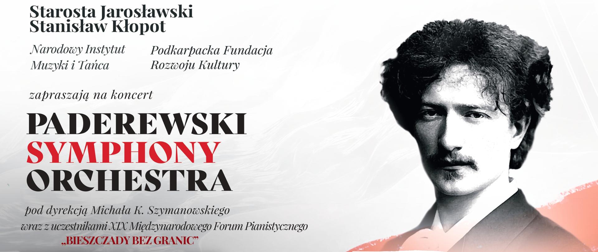 Baner reklamowy na białym tle szary napis w górnej części po lewej stronie "Starosta Jarosławski Stanisław Kłopot, Narodowy Instytut Muzyki i Tańca oraz Podkarpacka Fundacja Rozwoju Kultury zapraszają na koncert "PADEREWSKI SYMPHONY ORCHESTRA" pod dyrekcją Michała K. Szymanowskiego wraz z uczestnikami XIX Międzynarodowego Forum Pianistycznego "BIESZCZADY BEZ GRANIC" ZPSM im. F. Chopina w Jarosławiu. Po prawej stronie zdjęcie przedstawiającego J. I. Paderewskiego, a poniżej napis 7 lutego 2024 r. 18:00
Na dole biały separator z napisem; BILETY DO NABYCIA W MUZEUM W JAROSŁAWIU KAMIENICA ORSETTICH, Rynek 4, tel. 16 621 54 37
w ramach XIX Międzynarodowego Forum Pianistycznego „Bieszczady bez granic” - 7 lutego 2024 godz. 18:00
