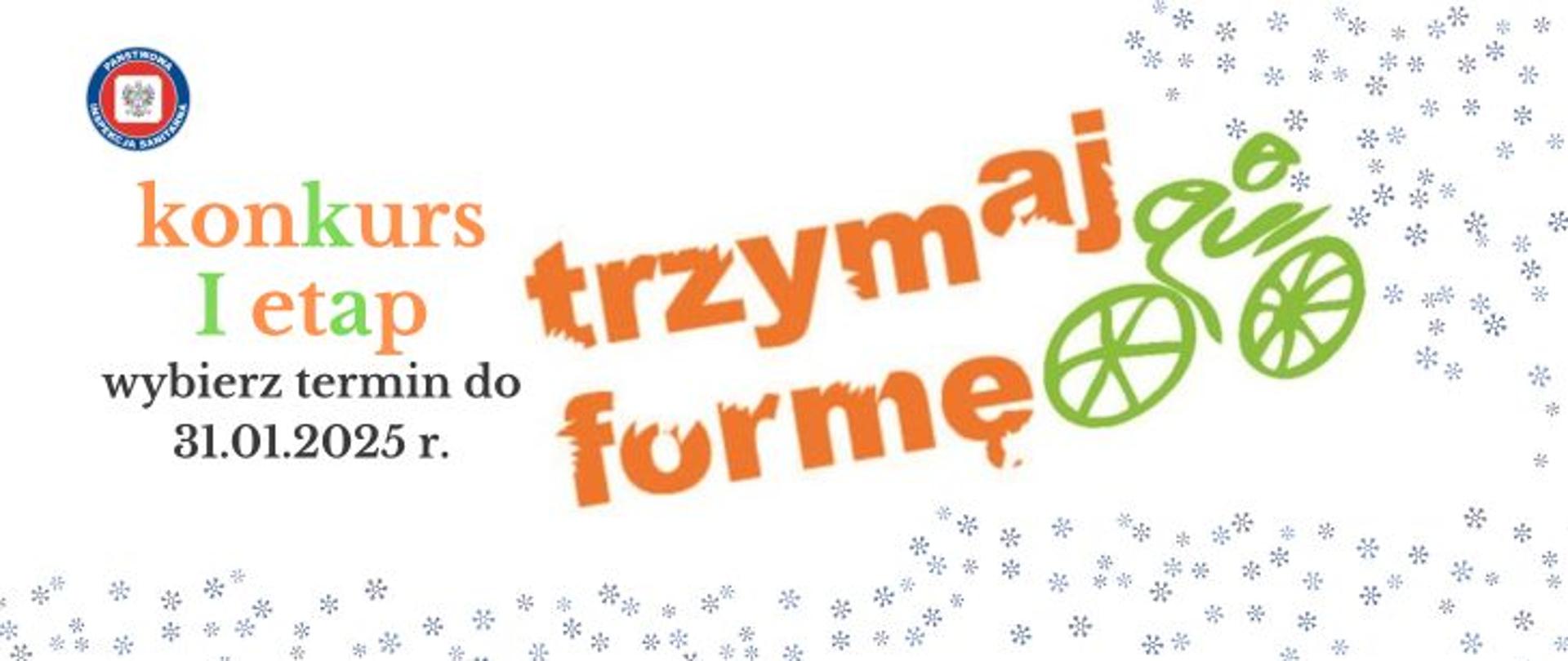Na jasnym tle z granatowymi drobnymi płatkami śniegu na środku logo programu edukacyjnego Trzymaj formę! przedstawiające pomarańczowy napis trzymaj formę z zieloną grafiką kolarza na rowerze. Po prawej stronie na środku pomarańczowo - zielony napis konkurs pierwszy etap, poniżej czarny napis wybierz termin do 31.01.2025 r. W lewym górnym rogu logo logo Państwowej Inspekcji Sanitarnej przedstawiające czarnego orła na białym kwadratowym tle, które otoczone jest czerwonym wypełnieniem. Zewnętrzną część logo otacza granatowy okrąg z napisem Państwowa Inspekcja Sanitarna w kolorze białym.
