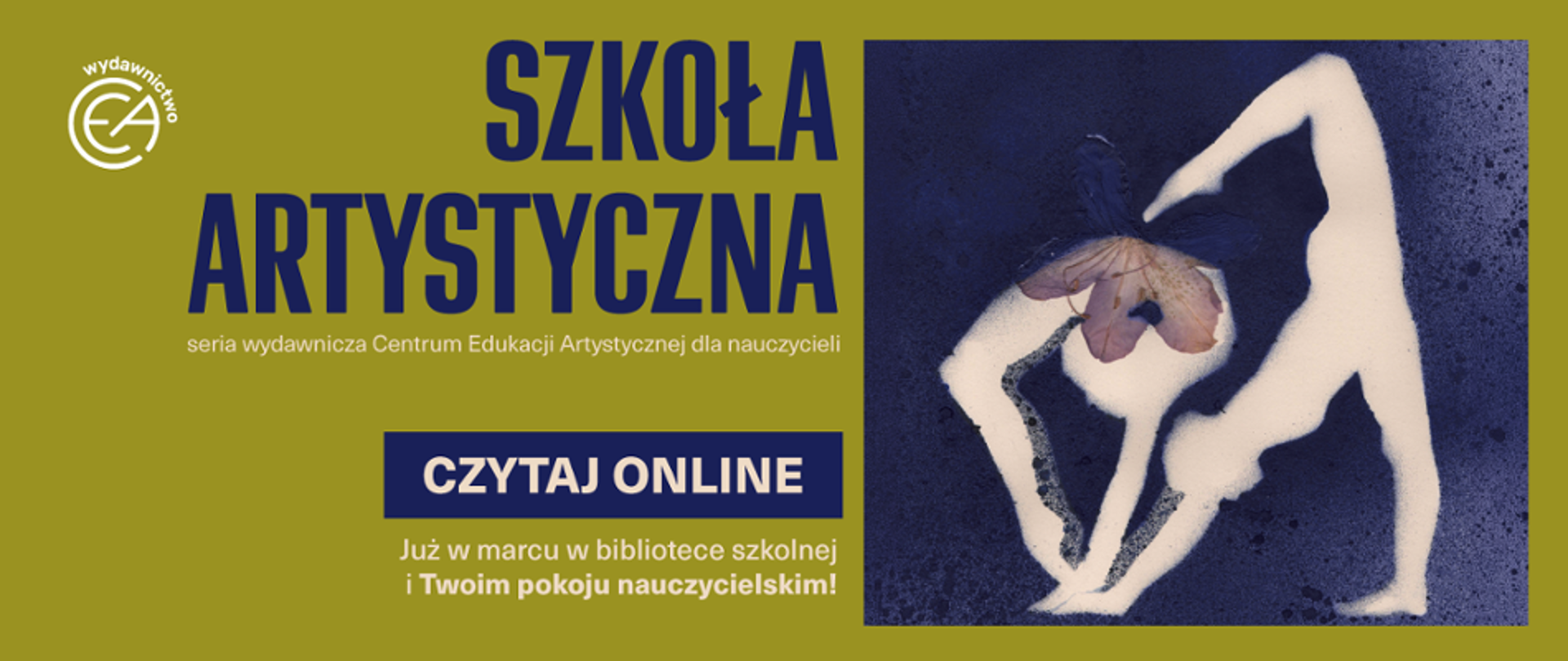 Baner promujący serię wydawniczą „Szkoła Artystyczna”, utrzymany w kolorystyce oliwkowej zieleni i ciemnego granatu. Po lewej stronie grafiki znajduje się białe logo wydawnictwa CEA oraz duży, granatowy napis „SZKOŁA ARTYSTYCZNA”, pod którym widnieje mniejszy dopisek: „seria wydawnicza Centrum Edukacji Artystycznej dla nauczycieli”. Poniżej umieszczono granatowy przycisk z białym napisem „CZYTAJ ONLINE” oraz informację: „Już w marcu w bibliotece szkolnej i Twoim pokoju nauczycielskim!”. Prawą stronę baneru zajmuje artystyczna grafika na granatowym, ziarnistym tle, przedstawiająca białą, uproszczoną sylwetkę osoby w gimnastycznej pozie, której głowę zastępuje zasuszony, fioletowy kwiat.