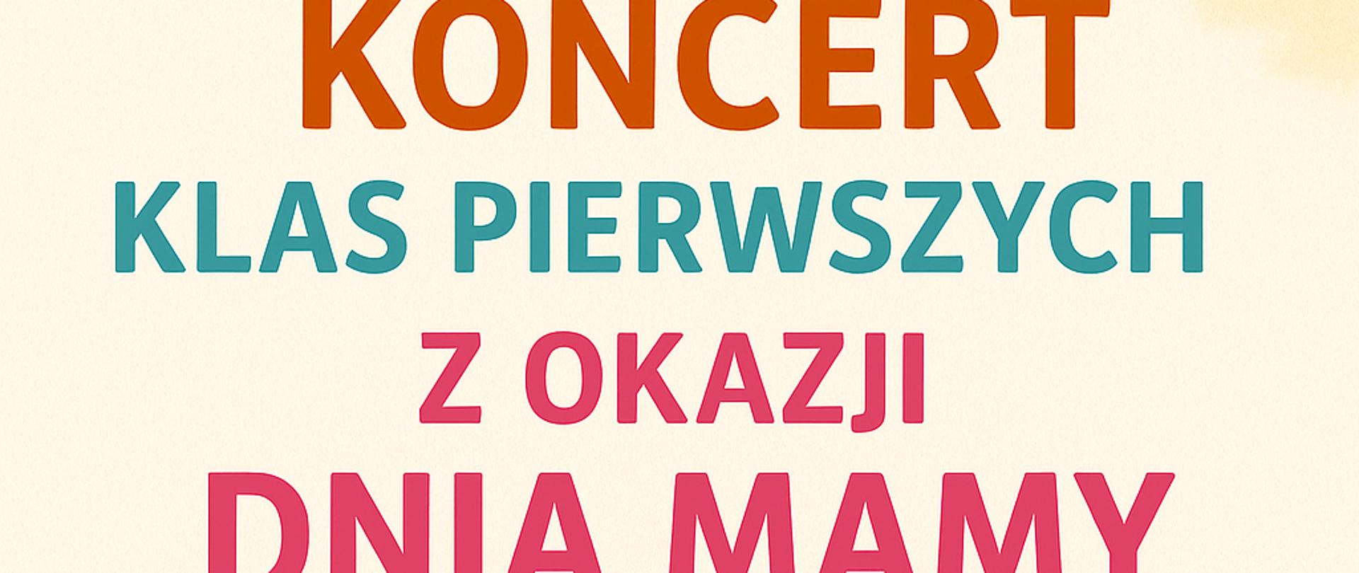 Plakat promujący „Koncert klas pierwszych z okazji Dnia Mamy”. Tło ma delikatny kremowo-beżowy kolor z subtelnymi pastelowymi chmurkami. Na górze plakatu znajduje się duży, pogrubiony, kolorowy napis: „KONCERT KLAS PIERWSZYCH Z OKAZJI DNIA MAMY”. Centralnym elementem graficznym plakatu jest ilustracja matki tulącej swoje dziecko – kobieta z długimi, rudobrązowymi włosami obejmuje chłopca o krótkich blond włosach. Postacie mają zamknięte oczy i uśmiechy wyrażające czułość i bliskość. Ilustracja otoczona jest dekoracyjnym wieńcem z gałązek, kwiatów i jagód – z lewej strony widoczna jest pomarańczowa stokrotka, z prawej – większy czerwony kwiat. Na dole plakatu widnieje szczegółowa informacja o wydarzeniu: „26 maja 2025 r. godz. 16:30” Wstęp wolny”