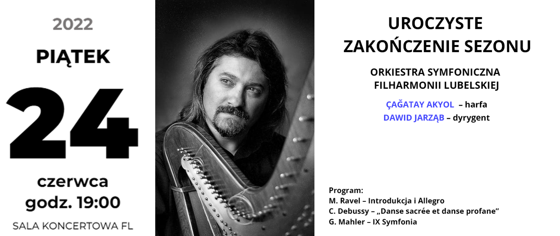 Baner przedstawia informacje o koncercie. Po lewej stronie czarny napis: piątek 24 czerwca 2022 godz. 19:00 Sala koncertowa FL. W centrum znajduje się czarno białe zdjęcie przedstawiające mężczyznę z brodą i długimi włosami, a przed nim stoi harfa. Po prawej stronie od góry czarny napis: Uroczyste Zakończenie Sezonu. Wykonawcy: ORKIESTRA SYMFONICZNA FILHARMONII LUBELSKIEJ, ÇAĞATAY AKYOL – harfa, DAWID JARZĄB – dyrygent. Program:, M. Ravel – Introdukcja i Allegro, C. Debussy – „Danse sacrée et danse profane”, G. Mahler – IX Symfonia