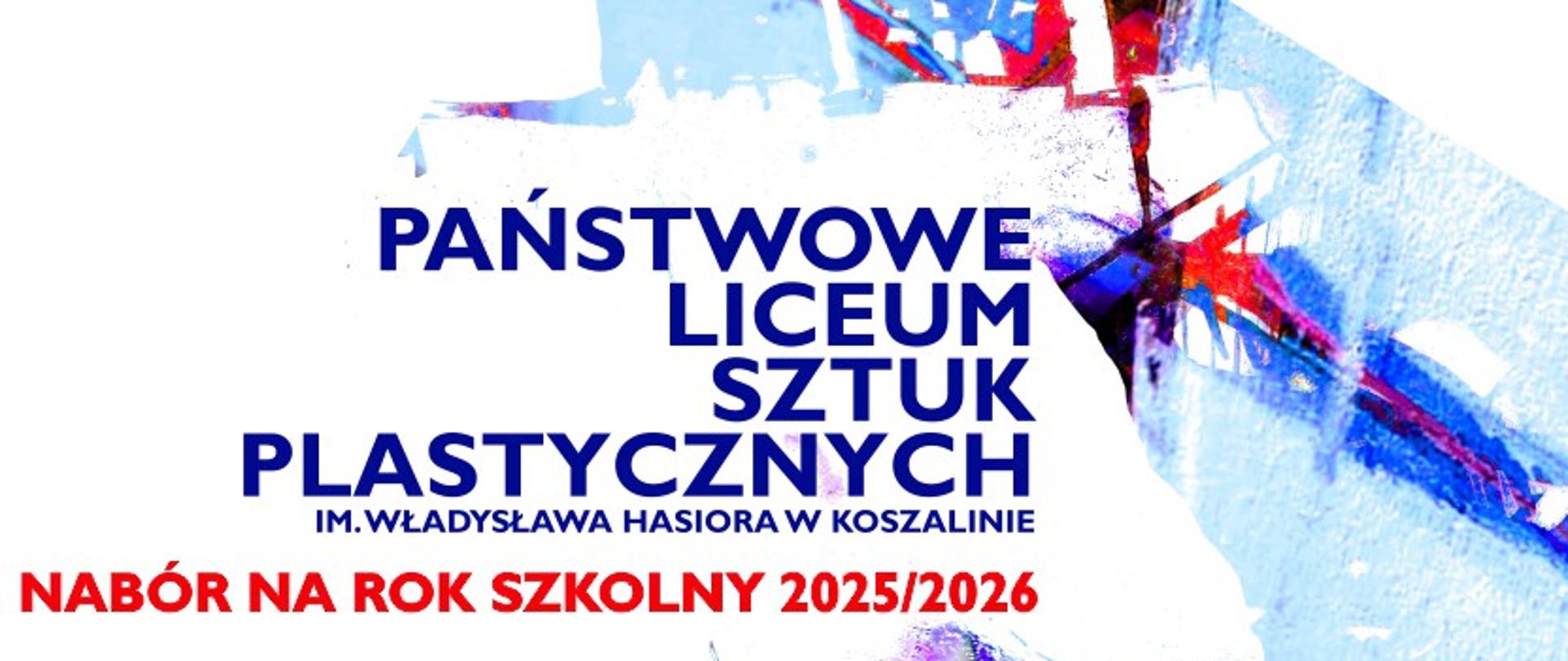 Jasnoniebieskie tło z abstrakcyjnymi, kolorowymi plamami farby. Na środku, w czerwonej ramce, napis: "PAŃSTWOWE LICEUM SZTUK PLASTYCZNYCH IM. WŁADYSŁAWA HASIORA W KOSZALINIE". Poniżej, większymi literami, napis: "NABÓR NA ROK SZKOLNY 2025/2026". Całość tworzy dynamiczny, artystyczny plakat informujący o rekrutacji do szkoły.