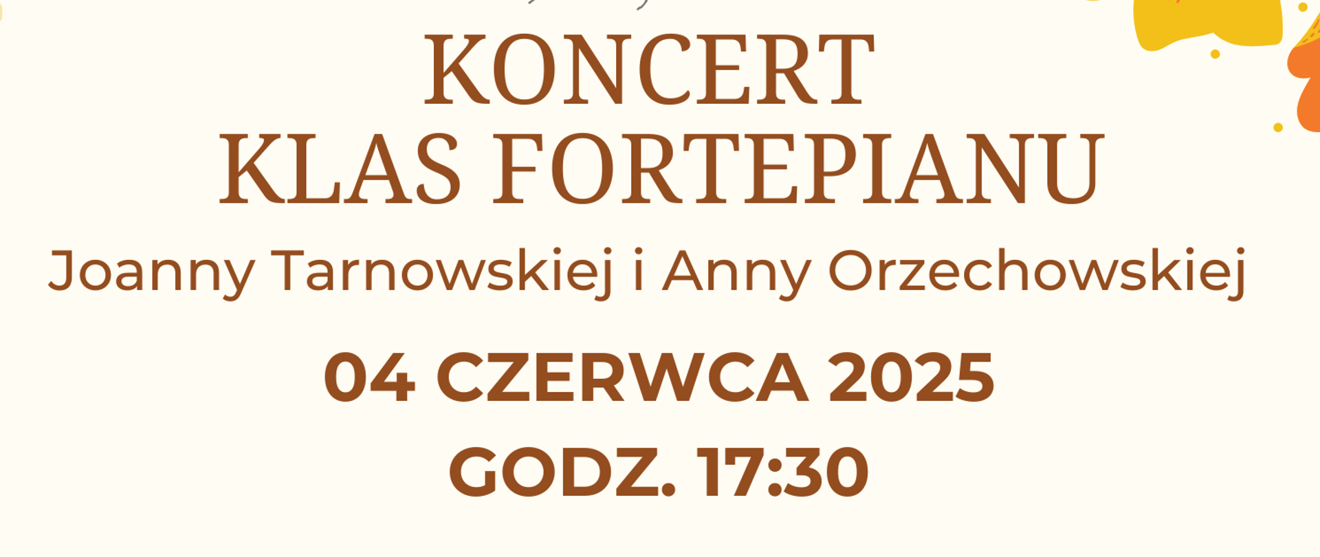 Plakat promujący koncert klasy fortepianu utrzymany w jasnej, kremowej tonacji z kolorowymi, kwiatowymi dekoracjami. W lewym górnym rogu oraz po prawej stronie plakatu znajdują się żółte, pomarańczowe i jasnozielone kwiaty, stylizowane na ludowy wzór. Kwiaty pojawiają się również w dolnych rogach i tworzą ramkę wokół plakatu. Na dole, pośrodku, widnieje rysunkowa ilustracja czarnego fortepianu z żółtymi detalami.
Na górze plakatu znajduje się logo Państwowej Szkoły Muzycznej I st. im. Jerzego Hellera w Głuchołazach — szare, stylizowane popiersie Jerzego Hellera w ramce z nazwą szkoły w układzie pionowym i poziomym oraz podpisem „im. Jerzego Hellera” w kursywie.
Pod logo, wyśrodkowany napis w dużych, brązowych literach:
„KONCERT KLAS FORTEPIANU”
Niżej, mniejszym brązowym fontem:„Joanny Tarnowskiej i Anny Orzechowskiej”
Następnie wyróżniona data i godzina w pogrubionym, ciemnopomarańczowym kolorze:
„04 CZERWCA 2025 godz. 17:30”
Pod nią pogrubiony napis:„SALA KAMERALNA”Na dole, również ciemno pomarańczową czcionką:
„PAŃSTWOWEJ SZKOŁY MUZYCZNEJ I ST. IM. J. HELLERA W GŁUCHOŁAZACH”Plakat ma elegancki, klasyczny wygląd, podkreślający charakter wydarzenia muzycznego i powagę instytucji.
