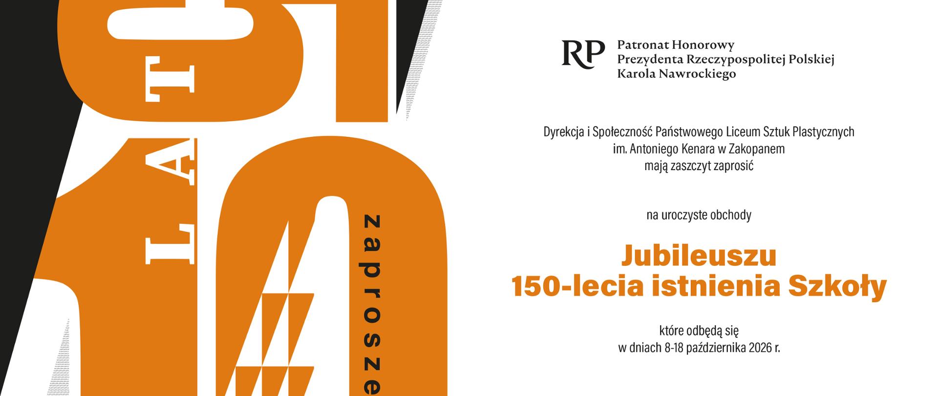Grafika przedstawia zaproszenie na Jubileusz 150-lecia Państwowego Liceum Sztuk Plastycznych im. Antoniego Kenara w Zakopanem i składa się z dwóch części. Po lewej stronie widzimy kompozycję składającą się z elementów graficznych symbolizujących cyfrę 150. Cyfry są w kolorze pomarańczowym i są rozsypane. Na dole widzimy 10, a n górze cyfrę 5. Dodatkowo wkomponowane są słowa: zaproszenie, jubileuszowe logo oraz tekst: Od szkoły snycerskiej do Państwowego Liceum Sztuk Plastycznych im. Antoniego Kenara w Zakopanem. Po prawej stronie na białym tle od góry do dołu widzimy tekst: 1876-2026 150-lat od szkoły snycerskiej do Państwowego Liceum Sztuk Plastycznych im. Antoniego Kenara w Zakopanem, Ptronat Honorowy Prezydenta Rzeczypospolitej Polskiej Karola Nawrockiego, Dyrekcja i Społeczność PLSP im. A. Kenara w Zakopanem mają zaszczyt zaprosić na uroczyste obchody 150-lecia istnienia Szkoły, które odbędzie się w dniach 8018 października 2026 r., podpisany Marek Król-Józaga Dyrektor PLSP im. A. Kenara w Zakopanem 