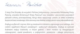 Z okazji Dnia Strażaka, do wszystkich Państwo funkcjonariuszy i pracowników Państwowej Straży Pożarnej strażaków Ochotniczych Straży Pożarnych oraz strażaków i pracowników pozostałych Jednostek ochrony przeciwpożarowej, kieruję słowa najwyższego uznania za wkład w dziedziny bezpieczeństwa narodowego, które stanowią coraz bardziej rozległy obszar naszej odpowiedzialności.
Dziękuję za ofiarność i męstwo, które są nieodzowne w ratowaniu zagrożonego życia ludzkiego, oraz rzetelne wypełnianie Waszych zawodowych i społecznych obowiązków. Dziękuję za wytrwale budowanie tradycji środowisko, w którym godność i honor munduru są niewygasającym zobowiązaniem, zawód powołaniem, a profesjonalizm, poświęcenie i odwaga Jednoznaczną odpowiedzią na każde wezwanie o pomoc.
Pozdrawiam strażackie rodziny i wszystkie osoby, które na co dzień towarzyszą nam w niełatwej misji zapewniając wsparcie i ciepło domowego ogniska. Wyrazy szacunku składam weteranom i seniorom pożarnictwa Jako ważnym przedstawicie/om nosze; społeczności - tego łańcucha pokoleń inspirowanych dziedzictwem i etosem służby.
W sposób szczególny gratuluję tym z Państwo, którzy z okazji naszego święta zostali awansowym na wyższe stopnie oraz uhonorowani odznaczeniami i innymi wyróżnieniami. Dziękując wszystkim za dotychczasowe dokonania, życzę Państwu satysfakcji z wielu dalszych sukcesów w służbie, pracy i działalności społecznej.