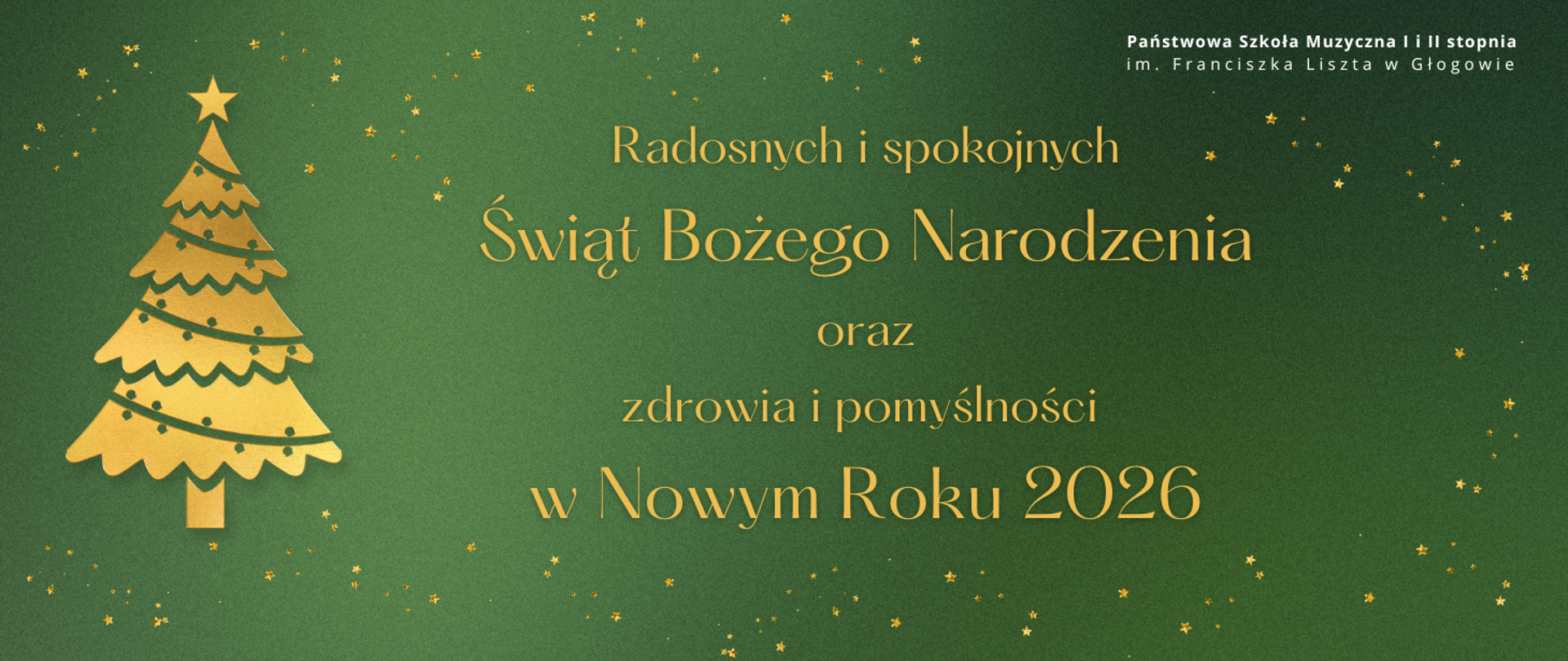 Grafika w orientacji poziomej, utrzymana w świątecznej stylistyce. Tło zielone z delikatnym gradientem, ozdobione drobnymi złotymi gwiazdkami rozmieszczonymi nieregularnie. Po lewej stronie znajduje się stylizowana choinka w kolorze złotym, zakończona gwiazdką na czubku. Centralnie umieszczony jest tekst w złotym kolorze: „Radosnych i spokojnych Świąt Bożego Narodzenia oraz zdrowia i pomyślności w Nowym Roku 2026”. W prawym górnym rogu pełna nazwa szkoły w kolorze białym: „Państwowa Szkoła Muzyczna I i II stopnia im. Franciszka Liszta w Głogowie”. Kolorystyka: zieleń, złoto, biel. Całość ma elegancki, świąteczny charakter.