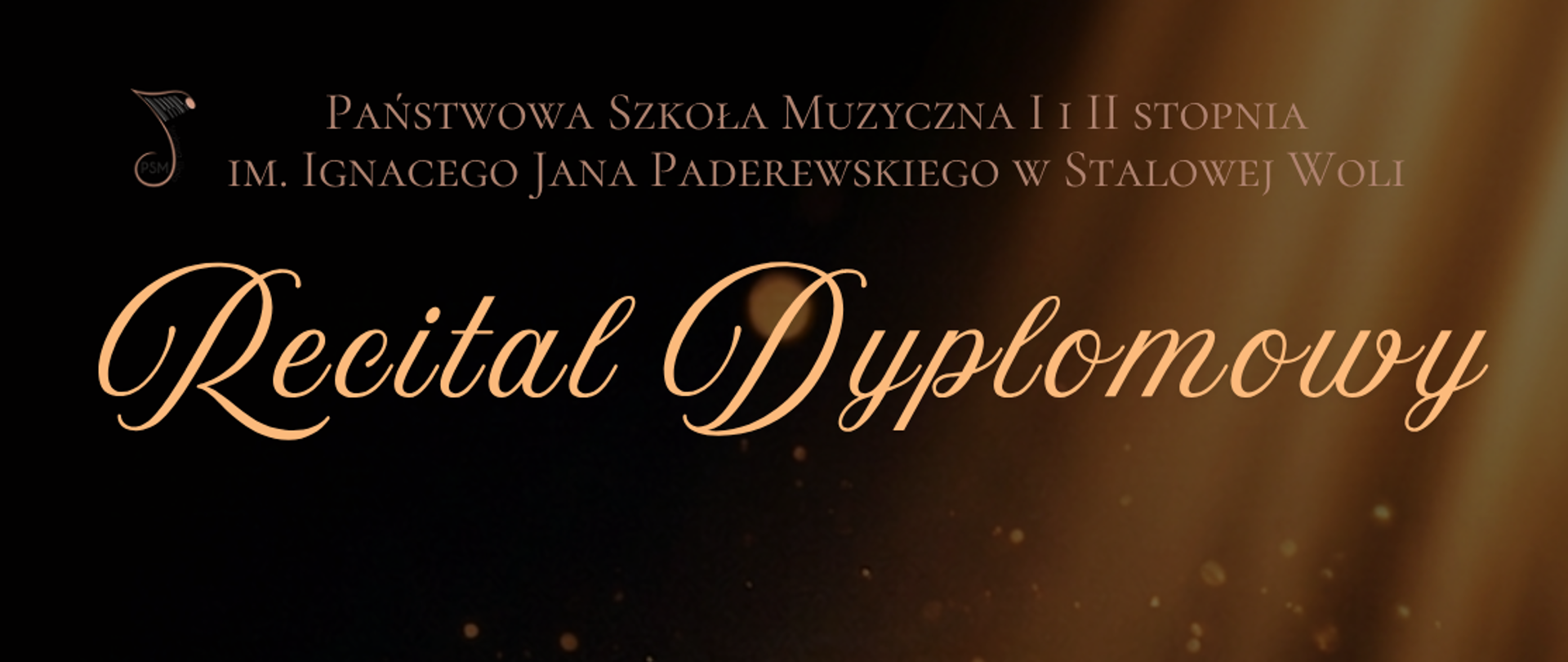 Plakat recitalu dyplomowego. Na ciemnym, czarnobrązowym tle widoczne są złote promienie światła i rozproszone świecące punkty przypominające pył lub bokeh. U góry znajduje się logo szkoły muzycznej oraz napis: „Państwowa Szkoła Muzyczna I i II stopnia im. Ignacego Jana Paderewskiego w Stalowej Woli”. Centralnie umieszczony duży, elegancki napis w kolorze złotym: „Recital Dyplomowy”