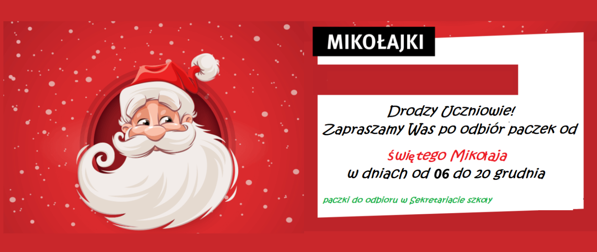 Na czerwonym tle gdzieniegdzie grafiki białych kulek śniegu. Z lewej strony grafika Mikołaja (twarz starszego pana z wąsami i długą brodą oraz czerwoną czapką). Z prawej strony tekst: MIKOŁAJKI, Drodzy Uczniowie! Zapraszamy Was po odbiór paczek od świętego Mikołaja w dniach od 06 do 20 grudnia. Paczki do odbioru w sekretariacie szkoły.