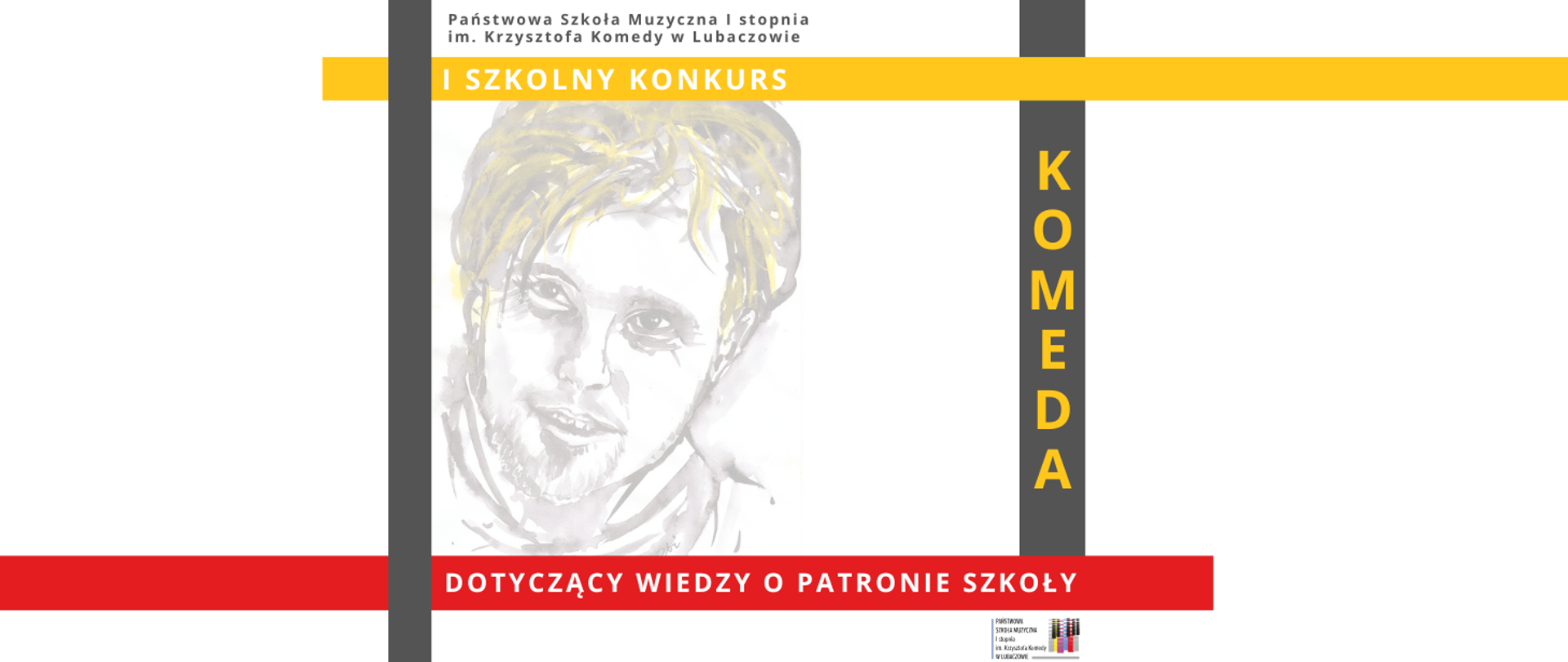 Na bannerze przedstawiono informacje o I szkolnym konkursie organizowanym przez Państwową Szkołę Muzyczną I stopnia im. Krzysztofa Komedy w Lubaczowie. Tło plakatu jest w większości białe, uzupełnione geometrycznymi pasami w kolorach szarym, żółtym i czerwonym, które porządkują kompozycję i nadają jej nowoczesny charakter. W górnej części umieszczono nazwę szkoły zapisaną niewielką, czytelną czcionką. Poniżej, na poziomym żółtym pasie, znajduje się napis „I szkolny konkurs”. Centralną część plakatu zajmuje delikatny, akwarelowy portret mężczyzny, utrzymany w jasnych odcieniach szarości z subtelnymi akcentami żółci, o miękkich, szkicowych konturach. Po prawej stronie portretu biegnie pionowy, ciemnoszary pas z dużym, pionowym napisem „KOMEDA” w kolorze żółtym. W dolnej części plakatu umieszczono szeroki czerwony pas z białym napisem „dotyczący wiedzy o patronie szkoły”. W prawym dolnym rogu znajduje się niewielki logotyp Państwowej Szkoły Muzycznej I stopnia im. Krzysztofa Komedy w Lubaczowie. Całość utrzymana jest w spójnej, kontrastowej kolorystyce bieli, szarości, żółci i czerwieni, z wyraźnym podziałem na sekcje informacyjne i graficzne.
