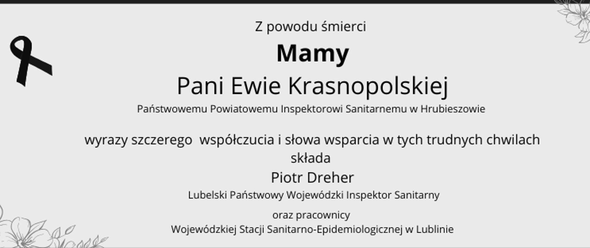 Z powodu śmierci Mamy Pani Ewie Krasnopolskiej Państwowemu Powiatowemu Inspektorowi Sanitarnemu w Hrubieszowie wyrazy szczerego współczucia i słowa wsparcia w tych trudnych chwilach składa Piotr Dreher Lubelski Państwowy Wojewódzki Inspektor Sanitarny oraz pracownicy Wojewódzkiej Stacji Sanitarno-Epidemiologicznej w Lublinie