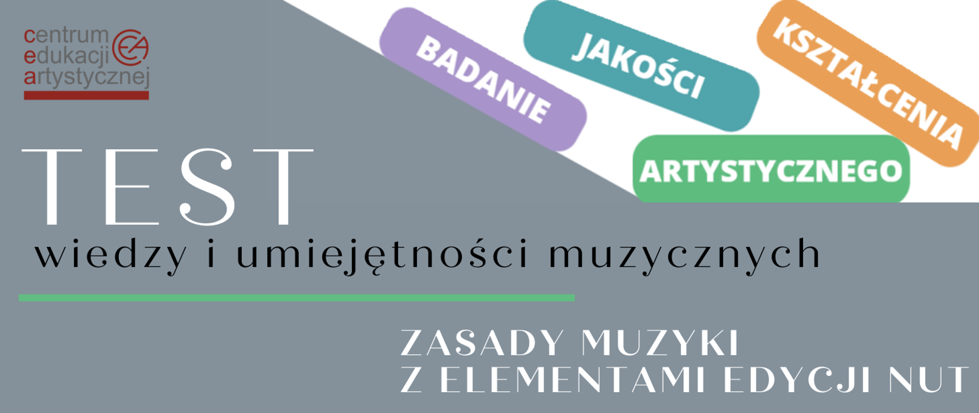 W górnym lewym roku logo Centrum Edukacji Artystycznej, w kolorach czerwonym i szarym. W prawej górnej części, na białym polu, cztery kolorowe prostokąty, na każdym słowo w kolorze białym, składające się na treść: "BADANIE JAKOŚCI KSZTAŁCENIA ARTYSTYCZNEGO" . W środkowej części tekst: "TEST wiedzy i umiejętności muzycznych", pierwsze słowo wyróżnione dużym rozmiarem czcionki, w kolorze białym, pozostałe w kolorze czarnym. Poniżej zielona pozioma linia. W prawej dolnej części tekst: "ZASADY MUZYKI Z ELEMENTAMI EDYCJI NUT", w kolorze białym, ułożony w dwóch rzędach. Tło szare.