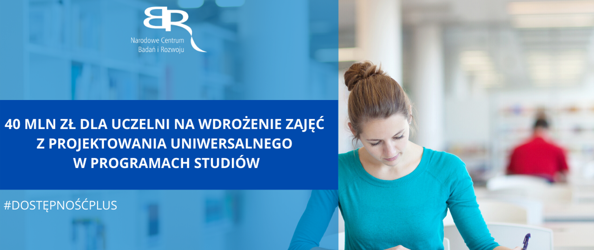 w tle zdjęcie z młoda kobieta czytającą książkę najprawdopodobniej w bibliotece. na zdjęcie nałożone są dwa prostokąty jeden większy w kolorze jasnoniebieskim ma u góry logo NCBR a na dole napis w białym kolorze: #dostępnośćplus. na granatowym prostokącie znajduje się biały napis: 40 mln zł dla uczelni na wdrożenie zajęć z projektowania uniwersalnego w programach studiów
Pod grafiką Pasek 4 logotypów: Fundusze Europejskie wiedza edukacja rozwój z białą, żółtą i czerwoną gwiazdką na niebieskim tle; Rzeczpospolita Polska z biało-czerwoną flagą; Narodowe Centrum Badań i Rozwoju z czerwonym napisem i odwróconymi tyłem do siebie szarymi literami BR; Unia Europejska - Europejski Fundusz Rozwoju Regionalnego z okręgiem żółtych gwiazdek wpisanym w niebieskie prostokątne tło flagi.