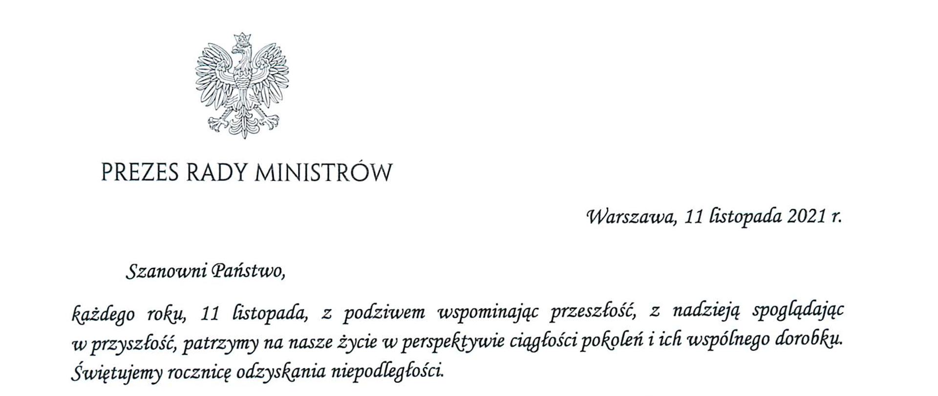 Prezes Rady Ministrów
Warszawa, 11 listopada 2021 r.
Szanowni Państwo,
każdego roku, 11 listopada, z podziwem wspominając przeszłość, z nadzieją spoglądając
w przyszłość, patrzymy na nasze życie w perspektywie ciągłości pokoleń i ich wspólnego dorobku.
Świętujemy rocznicę odzyskania niepodległości.
2 wdzięcznością wracamy myślą do tych, którzy nie bacząc na cenę, zachowali polską tożsamość,
kulturę i język, Wspominamy tych, Którzy wysiłkiem zbrojnym i pracą dyplomatyczną
doprowadzi do odrodzenia Rzeczypospolitej. Z podziwem myślimy o tych, Którzy stając wobec
niewyobrażalnych wydarzeń XX wieku — dwóch wojen światowych, dwóch totalitaryzmów,
podziału świata na dwa obozy oddzielone żelazną Kurtyną — dowiedli swego męstwa
i determinacji Ich nadzieja, gotowość do największych poświęceń woła walki i wiara
w zwycięstwo stanowią fundament naszej dzisiejszej tożsamości.
W dniu Narodowego Święta Niepodległości pamiętamy także o ludziach, którzy współtworzyli
instytucje odradzającego się państwa, w tym aparat administracyjny. To dzięki ich ofiarności,
zaangażowaniu i odpowiedzialności zawód urzędnika cieszył się tak, wielkim poważaniem
w okresie II Rzeczypospolitej. A praca w ustanowionej w 1922 roku państwowej służbie cywilnej
była powodem do dumy.
Służba cywilna, w Której Państwo dzisiaj pracują, pod wieloma względami różni się od tamtej
sprzed stu lat. Dziś mamy swobodny dostęp do nowoczesnych technologii, edukacji i możliwości
szkoleniowych. Jednak, podobnie jak sto lat temu, w codziennej, urzędniczej pracy wciąż
najistotniejszy pozostaje etos służby Polsce i jej obywatelom.
Szanowni Państwo, w dniu naszego radosnego święta — Narodowego Święta
Niepodległości — oraz zwyczajowo przypadającym wtedy Dniu Służby Cywilnej życzę nam
wszystkim, byśmy tak, dziś, jak i zawsze potrafi cenić dziedzictwo, Które otrzymaliśmy, cieszyć
się nim i je rozwijać. Życzę nam, byśmy głęboko zakorzenieni w naszej tradycji, śmiało odpowiadali
na wyzwania współczesności i mądrze korzystali z możliwości, które przed nami otwiera.
Z wyrazami szacunku i pozdrowieniami
Mateusz Morawiecki
