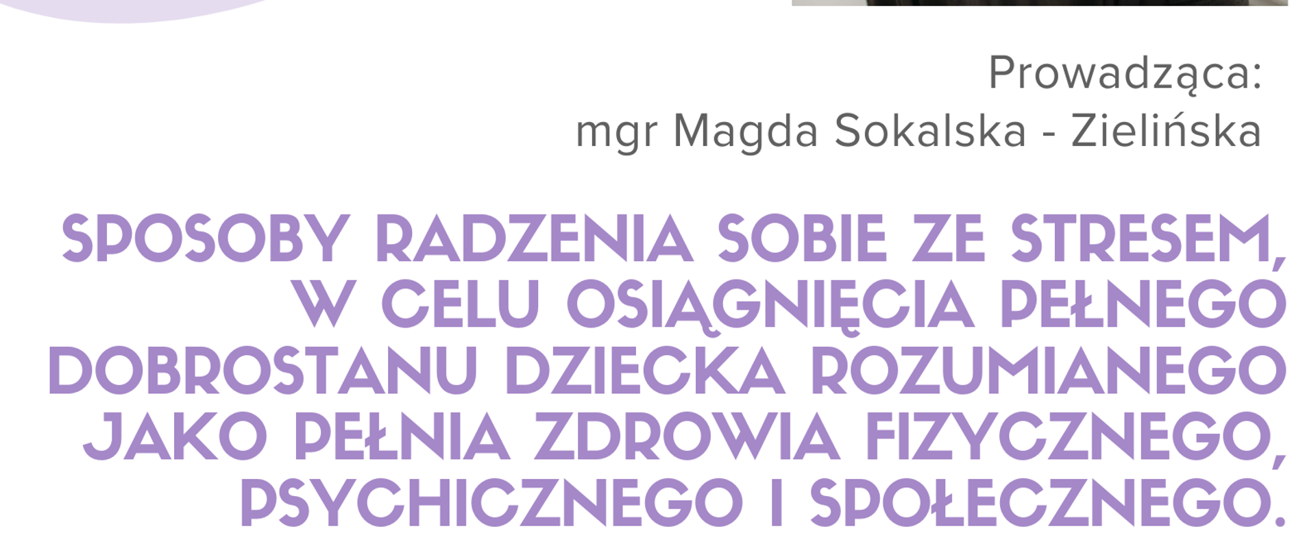 Plakat w układzie pionowym na białym tle.
W górnej lewej części widnieje duży, zaokrąglony fioletowy kształt z ukośnym białym cieniowaniem. Na nim umieszczone są graficzne rysunki instrumentów i nut w odcieniach jasnofioletowym, ciemnofioletowym i szarym:
fioletowy bęben z pałeczkami,
srebrna trąbka z fioletowymi akcentami,
fioletowa nuta ósemka z małą gwiazdką,
szare i fioletowe symbole nutowe oraz klucz wiolinowy.
W górnej prawej części znajduje się logo: czarno-biała grafika przedstawiająca twarz mężczyzny w konturowym stylu, z napisem wokół:
„SZKOŁA MUZYCZNA I st. W GŁUCHOŁAZACH im. Jerzego Hellera”.
Pod logo, po prawej stronie, umieszczono kolorowe zdjęcie kobiety – Magdy Sokalskiej-Zielińskiej. Kobieta siedzi bokiem, ma krótkie, falowane włosy, nosi ciemną bluzkę i jasny naszyjnik z turkusowym serduszkiem. Spogląda lekko w stronę aparatu z uśmiechem.
Pod zdjęciem widnieje napis w kolorze ciemnoszarym:
„Prowadząca: mgr Magda Sokalska-Zielińska”.
Centralnie, dużymi literami w kolorze fioletowym, pogrubioną czcionką zapisano temat warsztatów:
„SPOSOBY RADZENIA SOBIE ZE STRESEM, W CELU OSIĄGNIĘCIA PEŁNEGO DOBROSTANU DZIECKA ROZUMIANEGO JAKO PEŁNIA ZDROWIA FIZYCZNEGO, PSYCHICZNEGO I SPOŁECZNEGO.”
Niżej, wyśrodkowane informacje o wydarzeniu w kolorach czarnym i fioletowym:
„20 PAŹDZIERNIKA 2025” – czarny, pogrubiony,
„GODZINA 16:30” – czarny, pogrubiony,
„SALA KAMERALNA PSM GŁUCHOŁAZY” – fioletowy, pogrubiony.
Po prawej stronie, tym samym czarnym krojem pisma:
„Warsztaty dla uczniów”.
