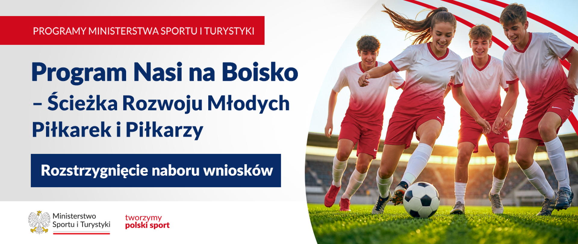 Grafika. Z lewej strony napisy jeden pod drugim: (1) Programy Ministerstwa Sportu i Turystyki; (2) Program Nasi na Boisko - Ścieżka Rozwoju Młodych Piłkarek i Piłkarzy; (3) Rozstrzygnięcie naboru wniosków. Na pasku na dole logotyp MSiT i czerwony napis "tworzymy polski sport". Z prawej strony zdjęcie czwórki młodych piłkarzy (jednej dziewczyny i trzech chłopaków) grających w piłkę.