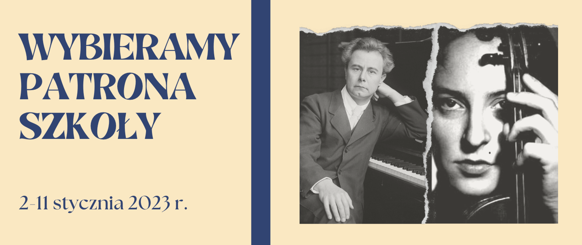 Grafika na tle jasnym beżowym, po lewej u góry napis wielkimi literami: wybieramy patrona szkoły, poniżej napis małymi literami: 2-11 stycznia 2023 r., po środku gruba pionowa linia w kolorze granatowym, po prawej czarno-białe zdjęcia Józefa Hofmanna opierającego się o fortepian i twarzy Wandy Wiłkomirskiej z uniesionymi skrzypcami w lewej ręce